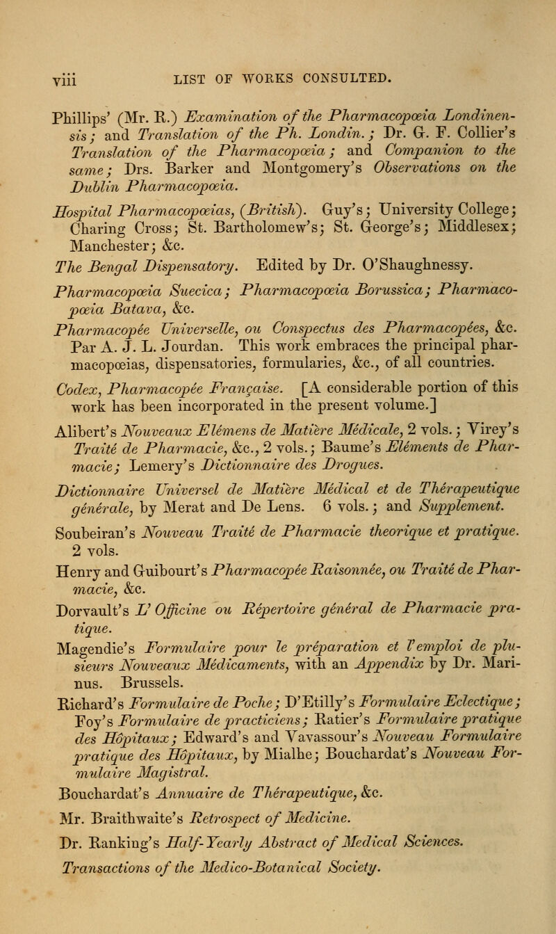 yiii LIST OF WORKS CONSULTED. Phillips' (Mr. R.) Examination of the Pharmacopoeia Londinen- sis; and Translation of the Ph. Londin.; Dr. G. F. Collier's Translation of the Pharmacopoeia; and Companion to the same; Drs. Barker and Montgomery's Observations on the Dublin Pharmacopoeia. Hospital Pharmacopoeias, (British). Guy's; University College; Charing Cross; St. Bartholomew's; St. George's; Middlesex; Manchester; &c. The Bengal Dispensatory. Edited by Dr. O'Shaughnessy. Pharmacopoeia Suecica; Pharmacopoeia Borussica; Pharmaco- poeia Batava, &c. Pharmacopee Universelle, ou Conspectus des Pharmacopees, &c. Par A. J. L. Jourdan. This work embraces the principal phar- macopoeias; dispensatories; formularies; &c, of all countries. Codex, Pharmacopee Frangaise. [A. considerable portion of this work has been incorporated in the present volume.] Alibert's Nouveaux Elemens de Matiere Medicale, 2 vols.; Virey's Traite de Pharmacie, &c, 2 vols.; Baume's Elements de Phar- macies Lemery's Dictionnaire des Drogues. Dictionnaire Universel de Matiere Medical et de Therapeutique generale, by Merat and De Lens. 6 vols.; and Supplement. Soubeiran's Nouveau Traite de Pharmacie theorique et pratique. 2 vols. Henry and Guibourt's Pharmacopee Raisonnee, ou Traite de Phar- macie, &c. Dorvault's V Officine ou Repertoire general de Pharmacie pra- tique. Magendie's Formulaire pour le preparation et Vemploi de plu- sieurs Nouveaux Medicaments, with an Appendix by Dr. Mari- nus. Brussels. Richard's Formulaire de Poche; D'Etilly's Formulaire Eclectique; Hoy's Formulaire de practiciens ; Ratier's Formulaire pratique des Hopitaux; Edward's and Vavassour's Nouveau Formidaire pratique des Hopitaux, by Mialhe; Bouchardat's Nouveau For- mulaire Magistral. Bouchardat's Annuaire de Therapeutique, &c. Mr. Braithwaite's Retrospect of Medicine. Dr. Banking's Half-Yearly Abstract of Medical Sciences. Transactions of the Medico-Botanical Society.