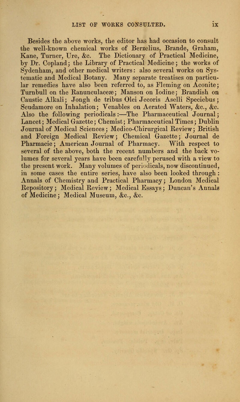 Besides the above works, the editor has had occasion to consult the well-known chemical works of Berzelius, Brande, Graham, Kane, Turner, Ure, &c. The Dictionary of Practical Medicine, by Dr. Copland; the Library of Practical Medicine; the works of Sydenham, and other medical writers: also several works on Sys- tematic and Medical Botany. Many separate treatises on particu- lar remedies have also been referred to, as Fleming on Aconite; Turnbull on the Ranunculacese; Manson on Iodine; Brandish on Caustic Alkali; Jongh de tribus Olei Jecoris Aselli Speciebus; Scudamore on Inhalation; Venables on Aerated Waters, &c, &c. Also the following periodicals :—The Pharmaceutical Journal; Lancet; Medical Gazette; Chemist; Pharmaceutical Times; Dublin Journal of Medical Sciences; Medico-Chirurgical Review; British and Foreign Medical Review; Chemical Gazette; Journal de Pharmacie; American Journal of Pharmacy. With respect to several of the above, both the recent numbers and the back vo- lumes for several years have been carefully perused with a view to the present work. Many volumes of periodicals, now discontinued, in some cases the entire series, have also been looked through: Annals of Chemistry and Practical Pharmacy; London Medical Repository; Medical Review; Medical Essays; Duncan's Annals of Medicine; Medical Museum, &c, &c.