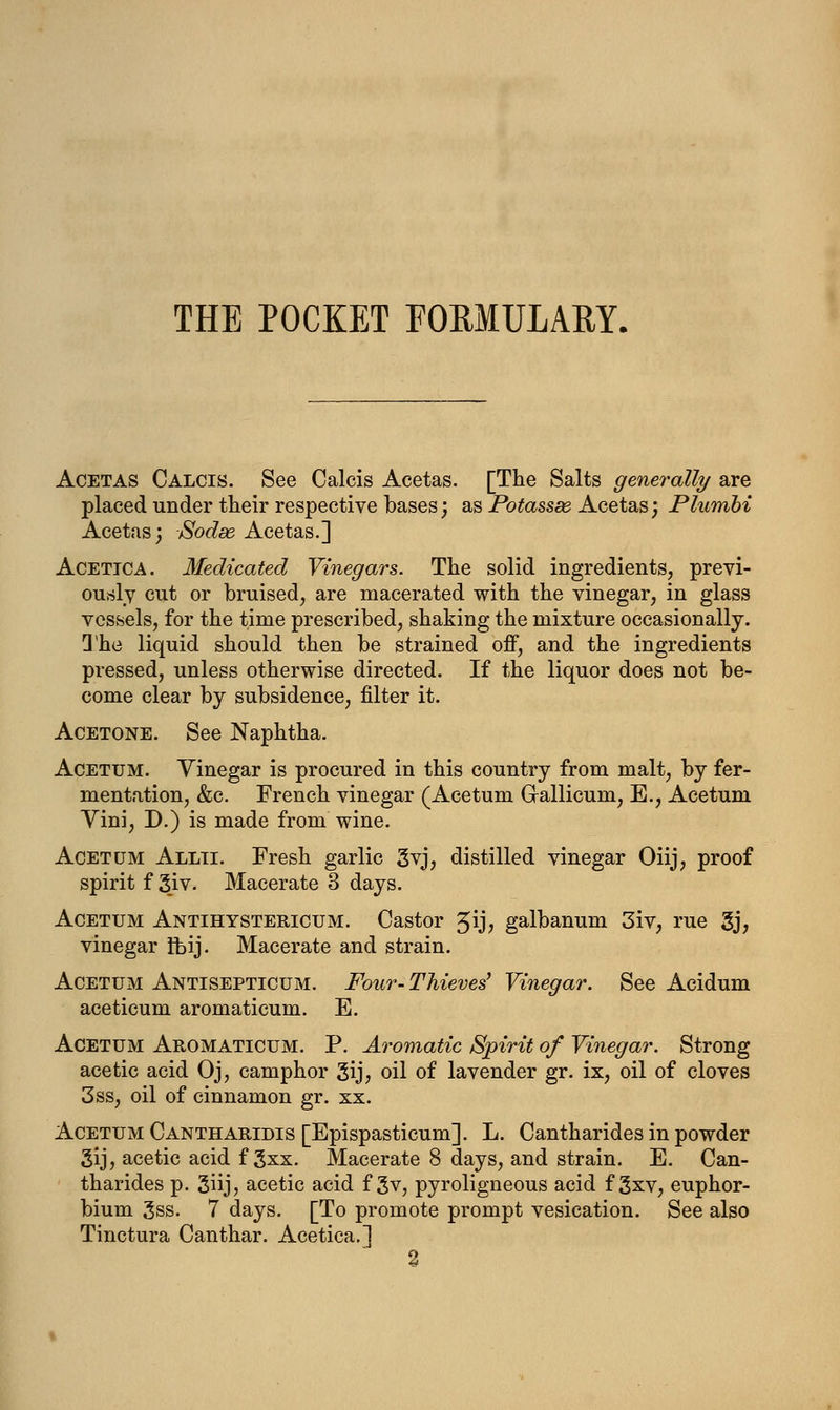 THE POCKET FORMULARY. Acetas Calcis. See Calcis Acetas. [The Salts generally are placed under their respective bases; as Potassde Acetas; Plumbi Acetas; Sodse. Acetas.] Acettca. Medicated Vinegars. The solid ingredients, previ- ously cut or bruised, are macerated with the vinegar, in glass vessels, for the time prescribed, shaking the mixture occasionally. The liquid should then be strained off, and the ingredients pressed, unless otherwise directed. If the liquor does not be- come clear by subsidence, filter it. Acetone. See Naphtha. Acetum. Vinegar is procured in this country from malt, by fer- mentation, &c. French vinegar (Acetum G-allicum, E., Acetum Vini, D.) is made from wine. Acetum Allti. Fresh garlic 3vj, distilled vinegar Oiij, proof spirit f 3iv. Macerate 3 days. Acetum Antihystericum. Castor Jij, galbanum 3iv, rue 3j, vinegar ft>ij. Macerate and strain. Acetum Antisepticum. Four- Thieves' Vinegar. See Acidum aceticum aromaticum. E. Acetum Aromaticum. P. Aromatic Spirit of Vinegar. Strong acetic acid Oj, camphor 3ij, oil of lavender gr. ix, oil of cloves 3ss, oil of cinnamon gr. xx. Acetum Cantharidis [Epispasticum]. L. Cantharides in powder gij, acetic acid f 3xx. Macerate 8 days, and strain. E. Can- tharides p. 3iij, acetic acid f 3v, pyroligneous acid f 3xv, euphor- bium 3ss. 7 days. [To promote prompt vesication. See also Tinctura Canthar. Acetica.] 2