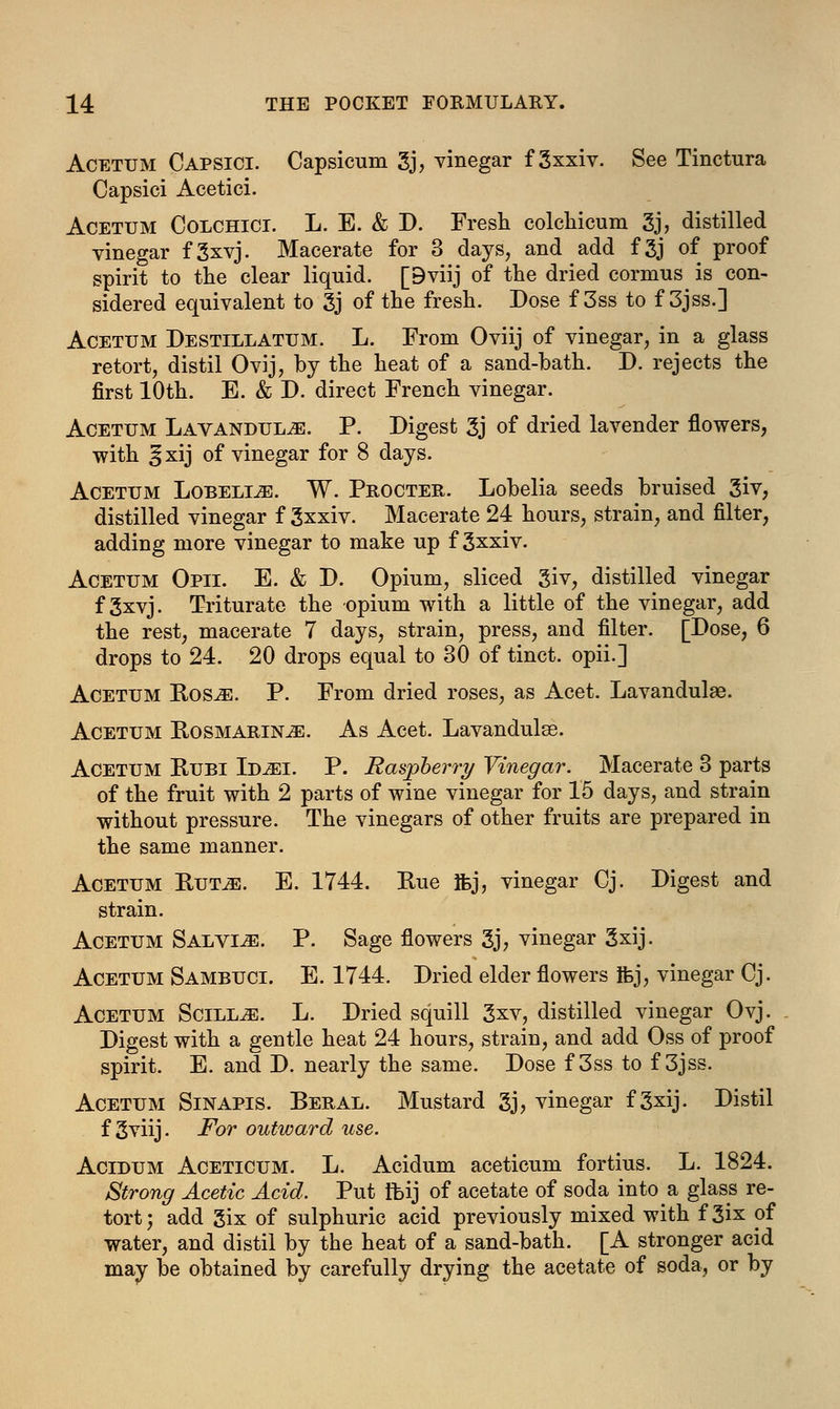 Acetum Capsici. Capsicum 3j, vinegar f gxxiv. See Tinctura Capsici Acetici. Acetum Colchici. L. E. & D. Fresh colchicum 3j, distilled vinegar f 3xvj. Macerate for 3 days, and add f 3j of proof spirit to the clear liquid. [9viij of the dried cornms is con- sidered equivalent to 3j of the fresh. Dose f 3ss to f 3jss.] Acetum Destillatum. L. From Oviij of vinegar, in a glass retort, distil Ovij, by the heat of a sand-hath. D. rejects the first 10th. E. & D. direct French vinegar. Acetum Lavandulae. P. Digest 3j of dried lavender flowers, with §xij of vinegar for 8 days. Acetum Lobelia. W. Procter. Lobelia seeds bruised 3iv, distilled vinegar f 3xxiv. Macerate 24 hours, strain, and filter, adding more vinegar to make up f 3xxiv. Acetum Opii. E. & D. Opium, sliced 3iv, distilled vinegar f gxvj. Triturate the opium with a little of the vinegar, add the rest, macerate 7 days, strain, press, and filter. [Dose, 6 drops to 24. 20 drops equal to 30 of tinct. opii.] Acetum Ros,e. P. From dried roses, as Acet. Lavandulae. Acetum Rosmarin^e. As Acet. Lavandulae. Acetum Rubi LuiEi. P. Raspberry Vinegar. Macerate 3 parts of the fruit with 2 parts of wine vinegar for 15 days, and strain without pressure. The vinegars of other fruits are prepared in the same manner. Acetum Rutas. E. 1744. Rue ifcj, vinegar Cj. Digest and strain. Acetum Salvia. P. Sage flowers 3j, vinegar 3xij. Acetum Sambuci. E. 1744. Dried elder flowers Ifej, vinegar Cj. Acetum Scill^e. L. Dried squill 3xv, distilled vinegar Ovj. Digest with a gentle heat 24 hours, strain, and add Oss of proof spirit. E. and D. nearly the same. Dose f 3ss to f 3jss. Acetum Sinapis. Beral. Mustard gj, vinegar f 3xij. Distil f gviij. For outward use. Acidum Aceticum. L. Acidum aceticum fortius. L. 1824. Strong Acetic Acid. Put fbij of acetate of soda into a glass re- tort; add 3ix of sulphuric acid previously mixed with f Six of water, and distil by the heat of a sand-bath. [A stronger acid may be obtained by carefully drying the acetate of soda, or by