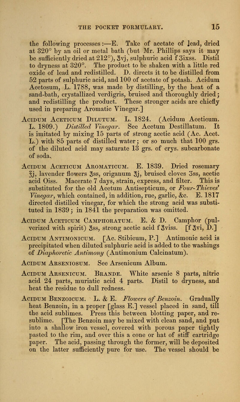 the following processes:—E. Take of acetate of Jead, dried at 320° by an oil or metal bath (but Mr. Phillips says it may be sufficiently dried at 212°), 3yj, sulphuric acid f 3ixss. Distil to dryness at 320°. The product to be shaken with a little red oxide of lead and redistilled. D. directs it to be distilled from 52 parts of sulphuric acid, and 100 of acetate of potash. Acidum Acetosum, L. 1788, was made by distilling, by the heat of a sand-bath, crystallized verdigris, bruised and thoroughly dried; and redistilling the product. These stronger acids are chiefly used in preparing Aromatic Vinegar.] Acidum Aceticum Dilutum. L. 1824. (Acidum Aceticum. L. 1809.) Distilled Vinegar. See Acetum Destillatum. It is imitated by mixing 15 parts of strong acetic acid (Ac. Acet. L.) with 85 parts of distilled water; or so much that 100 grs. of the diluted acid may saturate 13 grs. of crys. subcarbonate of soda. Acidum Aceticum Aromaticum. E. 1839. Dried rosemary 3j, lavender flowers 3ss, origanum 3j> bruised cloves 3ss, acetic acid Oiss. Macerate 7 days, strain, express, and filter. This is substituted for the old Acetum Antisepticum, or Four-Thieves' Vinegar, which contained, in addition, rue, garlic, &c. E. 1817 directed distilled vinegar, for which the strong acid was substi- tuted in 1839; in 1841 the preparation was omitted. Acidum Aceticum Camphoratum. E. & D. Camphor (pul- verized with spirit) 3ss, strong acetic acid f 3viss. [f 3vi, D.] Acidum Antimonicum. [Ac. Stibicum, P.] Antimonic acid is precipitated when diluted sulphuric acid is added to the washings of Diaphoretic Antimony (Antimonium Calcinatum). Acidum Arseniosum. See Arsenicum Album. Acidum Arsenicum. Brande. White arsenic 8 parts, nitric acid 24 parts, muriatic acid 4 parts. Distil to dryness, and heat the residue to dull redness. Acidum Benzoicum. L. & E. Flowers of Benzoin. Gradually heat Benzoin, in a proper [glass E.] vessel placed in sand, till the acid sublimes. Press this between blotting paper, and re- sublime. [The Benzoin may be mixed with clean sand, and put into a shallow iron vessel, covered with porous paper tightly pasted to the rim, and over this a cone or hat of stiff cartridge paper. The acid, passing through the former, will be deposited on the latter sufficiently pure for use. The vessel should be