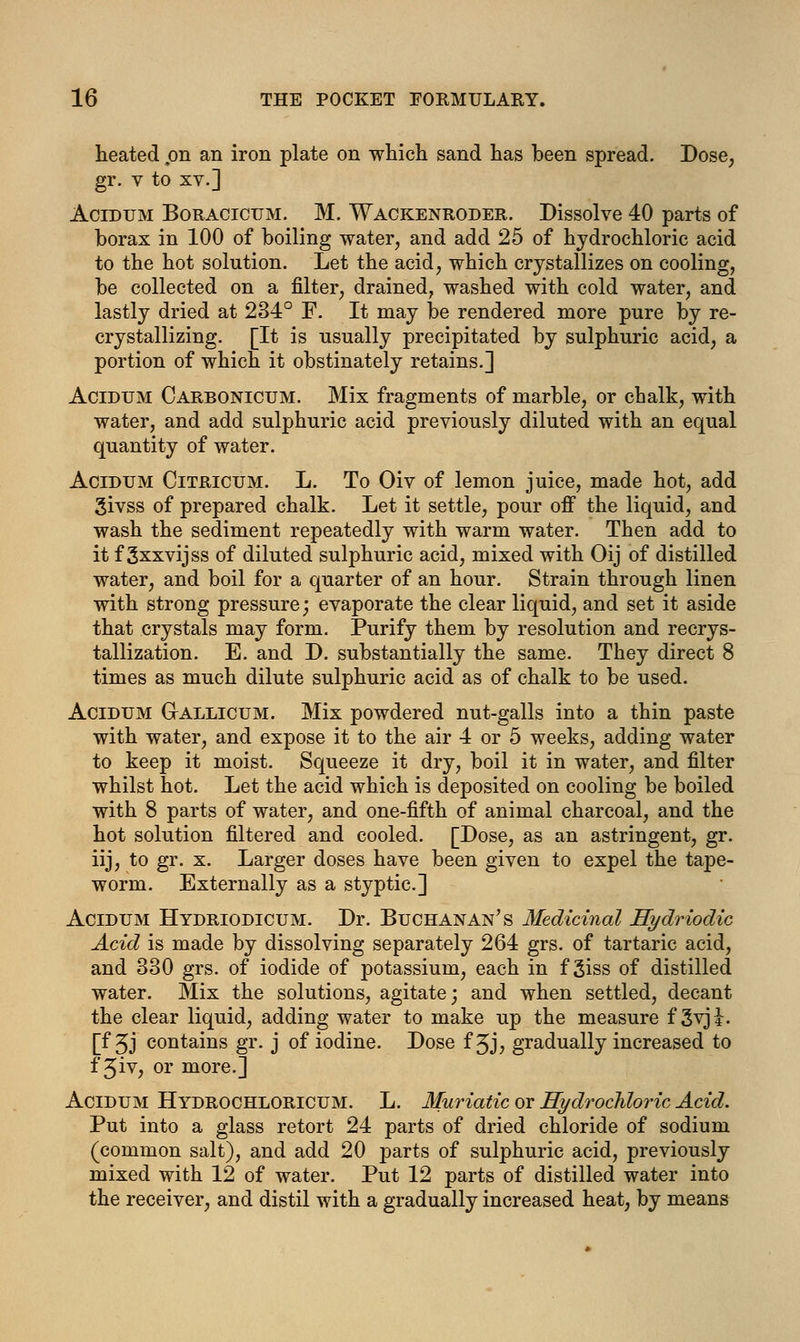 heated on an iron plate on which sand has been spread. Dose, gr. v to xv.] Acidum Boracicum. M. Wackenroder. Dissolve 40 parts of borax in 100 of boiling water, and add 25 of hydrochloric acid to the hot solution. Let the acid, which crystallizes on cooling, be collected on a filter, drained, washed with cold water, and lastly dried at 234° F. It may be rendered more pure by re- crystallizing. [It is usually precipitated by sulphuric acid, a portion of which it obstinately retains.] Acidum Carbonictjm. Mix fragments of marble, or chalk, with water, and add sulphuric acid previously diluted with an equal quantity of water. Acidum Citricum. L. To Oiv of lemon juice, made hot, add givss of prepared chalk. Let it settle, pour off the liquid, and wash the sediment repeatedly with warm water. Then add to it f 3xxvijss of diluted sulphuric acid, mixed with Oij of distilled water, and boil for a quarter of an hour. Strain through linen with strong pressure; evaporate the clear liquid, and set it aside that crystals may form. Purify them by resolution and recrys- tallization. E. and D. substantially the same. They direct 8 times as much dilute sulphuric acid as of chalk to be used. Acidum Gallicum. Mix powdered nut-galls into a thin paste with water, and expose it to the air 4 or 5 weeks, adding water to keep it moist. Squeeze it dry, boil it in water, and filter whilst hot. Let the acid which is deposited on cooling be boiled with 8 parts of water, and one-fifth of animal charcoal, and the hot solution filtered and cooled. [Dose, as an astringent, gr. iij, to gr. x. Larger doses have been given to expel the tape- worm. Externally as a styptic] Acidum Hydriodicum. Dr. Buchanan's Medicinal Hydriodic Acid is made by dissolving separately 264 grs. of tartaric acid, and 330 grs. of iodide of potassium, each in f 3iss of distilled water. Mix the solutions, agitate; and when settled, decant the clear liquid, adding water to make up the measure f 3vji. [f 5J contains gr. j of iodine. Dose f 3J, gradually increased to f 3iv, or more.] Acidum Hydrochloricum. L. Muriatic or Hydrochloric Acid. Put into a glass retort 24 parts of dried chloride of sodium (common salt), and add 20 parts of sulphuric acid, previously mixed with 12 of water. Put 12 parts of distilled water into the receiver, and distil with a gradually increased heat, by means