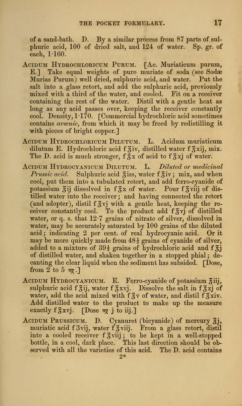 of a sand-bath. D. By a similar process from 87 parts of sul- phuric acid, 100 of dried salt, and 124 of water. Sp. gr. of each, 1-160. Acidum Hydrochloricum Purum. [Ac. Muriaticum purum, E.] Take equal weights of pure muriate of soda (see Sodae Murias Purum) well dried, sulphuric acid, and water. Put the salt into a glass retort, and add the sulphuric acid, previously mixed with a third of the water, and cooled. Fit on a receiver containing the rest of the water. Distil with a gentle heat as long as any acid passes over, keeping the receiver constantly cool. Density, 1-170. [Commercial hydrochloric acid sometimes contains arsenic, from which it may be freed by redistilling it with pieces of bright copper.] Acidum Hydrochloricum Dilutum. L. Acidum muriaticum dilutum E. Hydrochloric acid f^iv, distilled water f^xij, mix. The D. acid is much stronger, f ^x of acid to f ^xj of water. Acidum Hydrocyanicum Dilutum. L. Diluted or medicinal Prussic acid. Sulphuric acid ^iss, water f ^iv j mix, and when cool, put them into a tubulated retort, and add ferro-cyanide of potassium ^ij dissolved in f ^x of water. Pour f ^viij of dis- tilled water into the receiver; and having connected the retort (and adopter), distil f ^vj with a gentle heat, keeping the re- ceiver constantly cool. To the product add f ^vj of distilled water, or q. s. that 12-7 grains of nitrate of silver, dissolved in water, may be accurately saturated by 100 grains of the diluted acid; indicating 2 per cent, of real hydrocyanic acid. Or it may be more quickly made from 48 \ grains of cyanide of silver, added to a mixture of 39 \ grains of hydrochloric acid and f ^j of distilled water, and shaken together in a stopped phial; de- canting the clear liquid when the sediment has subsided. [Dose, from 2 to 5 v% .] Acidum Hydrocyanicum. E. Ferro-cyanide of potassium |iij, sulphuric acid f ^ij, water f ^xvj. Dissolve the salt in f ^xj of water, add the acid mixed with f^v of water, and distil f^xiv. Add distilled water to the product to make up the measure exactly f Jjxvj. [Dose n£ j to iij.] Acidum Prussicum. D. Cyanuret (bicyanide) of mercury ^j, muriatic acid f 3vij, water f ^viij. From a glass retort, distil into a cooled receiver f^viij; to be kept in a well-stopped bottle, in a cool, dark place. This last direction should be ob- served with all the varieties of this acid. The D. acid contains 2*