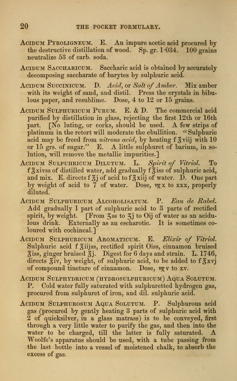Acidum Pyroligneum. E. An impure acetic acid procured by the destructive distillation of wood. Sp. gr. 1-034. 100 grains neutralize 53 of carb. soda. Acidum Saccharicum. Saccharic acid is obtained by accurately decomposing saccharate of barytes by sulphuric acid. Acidum Succinicum. D. Acid, or Salt of Amber. Mix amber with its weight of sand, and distil. Press the crystals in bibu- lous paper, and resublime. Dose, 4 to 12 or 15 grains. Acidum Sulphuricum Purum. E. & D. The commercial acid purified by distillation in glass, rejecting the first 12th or 16th part. [No luting, or corks, should be used. A few strips of platinum in the retort will moderate the ebullition.  Sulphuric acid may be freed from nitrous acid, by heating f Jjviij with 10 or 15 grs. of sugar. E. A little sulphuret of barium, in so- lution, will remove the metallic impurities.] Acidum Sulpuhricum Dilutum. L. Spirit of Vitriol. To f ^xivss of distilled water, add gradually f ^iss of sulphuric acid, and mix. E. directs f^j of acid to f ,§xiij of water. D. One part by weight of acid to 7 of water. Dose, tr^x to xxx, properly diluted. Acidum Sulphuricum Alcoholisatum. P. Eau de Rabel. Add gradually 1 part of sulphuric acid to 3 parts of rectified spirit, by weight. [From 3ss to Jj to Oij of water as an acidu- lous drink. Externally as an escharotic. It is sometimes co- loured with cochineal.] Acidum Sulphuricum Aromaticum. E. Elixir of Vitriol. Sulphuric acid f ^iijss, rectified spirit Oiss, cinnamon bruised ^iss, ginger bruised |jj. Digest for 6 days and strain. L. 1746, directs |jiv, by weight, of sulphuric acid, to be added to f ^xvj of compound tincture of cinnamon. Dose, -n^ v to xv. Acidum Sulphydricum (hydrosulphuricum) Aqua Solutum. P. Cold water fully saturated with sulphuretted hydrogen gas, procured from sulphuret of iron, and dil. sulphuric acid. Acidum Sulphurosum Aqua Solutum. P. Sulphurous acid gas (procured by gently heating 3 parts of sulphuric acid with 2 of quicksilver, in a glass matrass) is to be conveyed, first through a very little water to purify the gas, and then into the water to be charged, till the latter is fully saturated. A Woolfe's apparatus should be used, with a tube passing from the last bottle into a vessel of moistened chalk, to absorb the excess of gas.