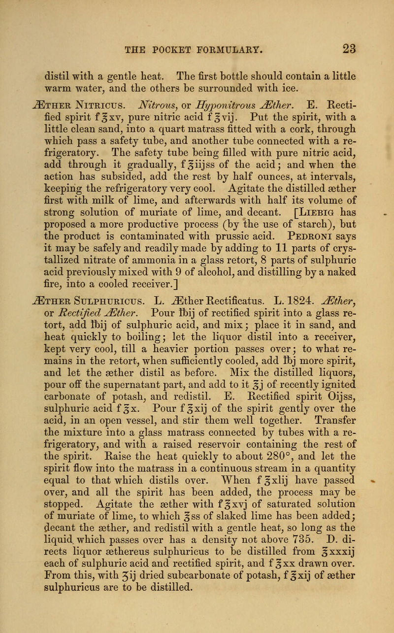 distil with a gentle neat. The first bottle should contain a little warm water, and the others be surrounded with ice. JEther Nitricus. Nitrous, or Ryponitrous JEther. E. Recti- fied spirit f ^xv, pure nitric acid f ^vij. Put the spirit, with a little clean sand, into a quart matrass fitted with a cork, through which pass a safety tube, and another tube connected with a re- frigeratory. The safety tube being filled with pure nitric acid, add through it gradually, f^iijss of the acid; and when the action has subsided, add the rest by half ounces, at intervals, keeping the refrigeratory very cool. Agitate the distilled aether first with milk of lime, and afterwards with half its volume of strong solution of muriate of lime, and decant. [Liebig has proposed a more productive process (by the use of starch), but the product is contaminated with prussic acid. Pedroni says it may be safely and readily made by adding to 11 parts of crys- tallized nitrate of ammonia in a glass retort, 8 parts of sulphuric acid previously mixed with 9 of alcohol, and distilling by a naked fire, into a cooled receiver.] JEther Sulphuricus. L. iEther Rectificatus. L. 1824. JEliher, or Rectified ^Ether. Pour tbij of rectified spirit into a glass re- tort, add Ibij of sulphuric acid, and mix; place it in sand, and heat quickly to boiling; let the liquor distil into a receiver, kept very cool, till a heavier portion passes over; to what re- mains in the retort, when sufficiently cooled, add Ibj more spirit, and let the aether distil as before. Mix the distilled liquors, pour off the supernatant part, and add to it ^ j of recently ignited carbonate of potash, and redistil. E. Rectified spirit Oijss, sulphuric acid f ^x. Pour f ^xij of the spirit gently over the acid, in an open vessel, and stir them well together. Transfer the mixture into a glass matrass connected by tubes with a re- frigeratory, and with a raised reservoir containing the rest of the spirit. Raise the heat quickly to about 280°, and let the spirit flow into the matrass in a continuous stream in a quantity equal to that which distils over. When f^xlij have passed over, and all the spirit has been added, the process may be stopped. Agitate the aether with f ^xvj of saturated solution of muriate of lime, to which ^ss of slaked lime has been added; Recant the aether, and redistil with a gentle heat, so long as the liquid which passes over has a density not above 735. D. di- rects liquor aethereus sulphuricus to be distilled from 3xxxij each of sulphuric acid and rectified spirit, and f ^xx drawn over. From this, with ^ij dried subcarbonate of potash, f ^xij of aether sulphuricus are to be distilled.