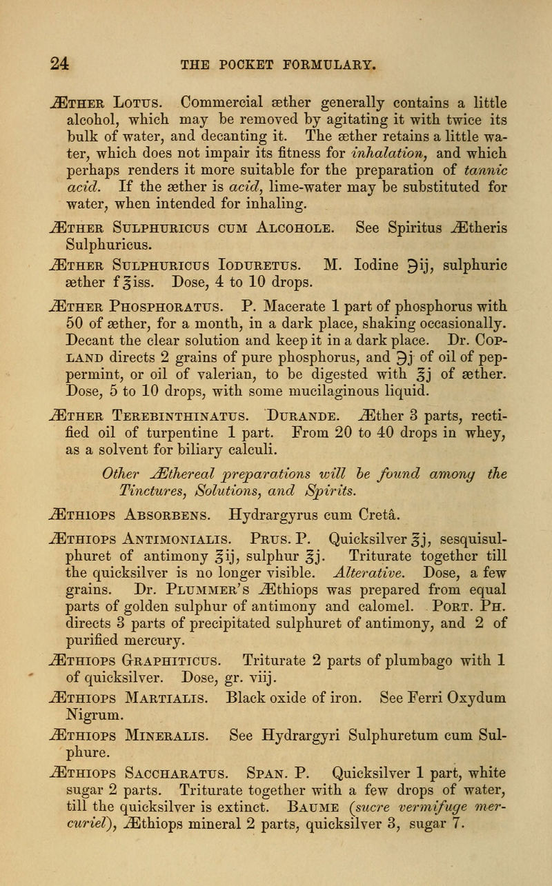 JEther Lotus. Commercial aether generally contains a little alcohol, which may be removed by agitating it with twice its bulk of water, and decanting it. The aether retains a little wa- ter, which does not impair its fitness for inhalation, and which perhaps renders it more suitable for the preparation of tannic acid. If the sether is acid, lime-water may be substituted for water, when intended for inhaling. iETHER Sulphuricus cum Alcohole. See Spiritus iEtheris Sulphuricus. JEther Sulphuricus Ioduretus. M. Iodine 9ij, sulphuric aether f ^iss. Dose, 4 to 10 drops. iETHER Phosphoratus. P. Macerate 1 part of phosphorus with 50 of aether, for a month, in a dark place, shaking occasionally. Decant the clear solution and keep it in a dark place. Dr. Cop- land directs 2 grains of pure phosphorus, and 9j of oil of pep- permint, or oil of valerian, to be digested with ^j of aether. Dose, 5 to 10 drops, with some mucilaginous liquid. JEther Terebinthinatus. Durande. iEther 3 parts, recti- fied oil of turpentine 1 part. From 20 to 40 drops in whey, as a solvent for biliary calculi. Other JEihereal preparations will he found among the Tinctures,, Solutions, and Spirits. iETHiops Absorbens. Hydrargyrus cum Creta. .ZEthiops Antimonialis. Prus. P. Quicksilver ^j, sesquisul- phuret of antimony ^ij, sulphur ^j. Triturate together till the quicksilver is no longer visible. Alterative. Dose, a few grains. Dr. Plummer's .iEthiops was prepared from equal parts of golden sulphur of antimony and calomel. Port. Ph. directs 3 parts of precipitated sulphuret of antimony, and 2 of purified mercury. iETHiops G-raphiticus. Triturate 2 parts of plumbago with 1 of quicksilver. Dose, gr. viij. JEthiops Martialis. Black oxide of iron. See Ferri Oxydum Nigrum. iETHioPS Mineralis. See Hydrargyri Sulphuretum cum Sul- phure. JEthiops Saccharatus. Span. P. Quicksilver 1 part, white sugar 2 parts. Triturate together with a few drops of water, till the quicksilver is extinct. Baume (sucre vermifuge mer- curiel), iEthiops mineral 2 parts, quicksilver 3, sugar 7.