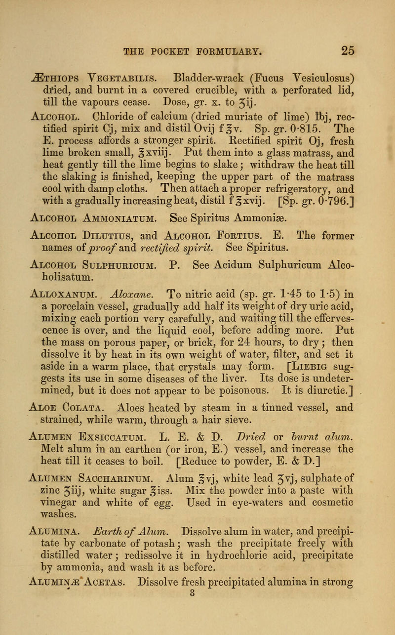 JEthiops Yegetabilis. Bladder-wrack (Fucus Vesiculosus) dried, and burnt in a covered crucible, with a perforated lid, till the vapours cease. Dose, gr. x. to ^ij- Alcohol. Chloride of calcium (dried muriate of lime) Ibj, rec- tified spirit Cj, mix and distil Ovij f gv. Sp. gr. 0-815. The E. process affords a stronger spirit. Rectified spirit Oj, fresh lime broken small, ^xviij. Put them into a glass matrass, and heat gently till the lime begins to slake; withdraw the heat till the slaking is finished, keeping the upper part of the matrass cool with damp cloths. Then attach a proper refrigeratory, and with a gradually increasing heat, distil f ^xvij. [Sp. gr. 0-796.] Alcohol Ammoniatum. See Spiritus Ammonige. Alcohol Dilutius, and Alcohol Fortius. E. The former names of proof and rectified spirit. See Spiritus. Alcohol Sulphuricum. P. See Acidum Sulphuricum Alco- holisatum. Alloxanum. Aloxane. To nitric acid (sp. gr. 1-45 to 1-5) in a porcelain vessel, gradually add half its weight of dry uric acid, mixing each portion very carefully, and waiting till the efferves- cence is over, and the liquid cool, before adding more. Put the mass on porous paper, or brick, for 24 hours, to dry; then dissolve it by heat in its own weight of water, filter, and set it aside in a warm place, that crystals may form. [Liebig sug- gests its use in some diseases of the liver. Its dose is undeter- mined, but it does not appear to be poisonous. It is diuretic] Aloe Colata. Aloes heated by steam in a tinned vessel, and strained, while warm, through a hair sieve. Alumen Exsiccatum. L. E. & D. Dried or burnt alum. Melt alum in an earthen (or iron, E.) vessel, and increase the heat till it ceases to boil. [Reduce to powder, E. & D.] Alumen Saccharinum. Alum ^vj, white lead Jvj, sulphate of zinc Jiij, white sugar ^iss. Mix the powder into a paste with vinegar and white of egg. Used in eye-waters and cosmetic washes. Alumina. Earth of Alum. Dissolve alum in water, and precipi- tate by carbonate of potash; wash the precipitate freely with distilled water; redissolve it in hydrochloric acid, precipitate by ammonia, and wash it as before. Alumenle Acetas. Dissolve fresh precipitated alumina in strong 3
