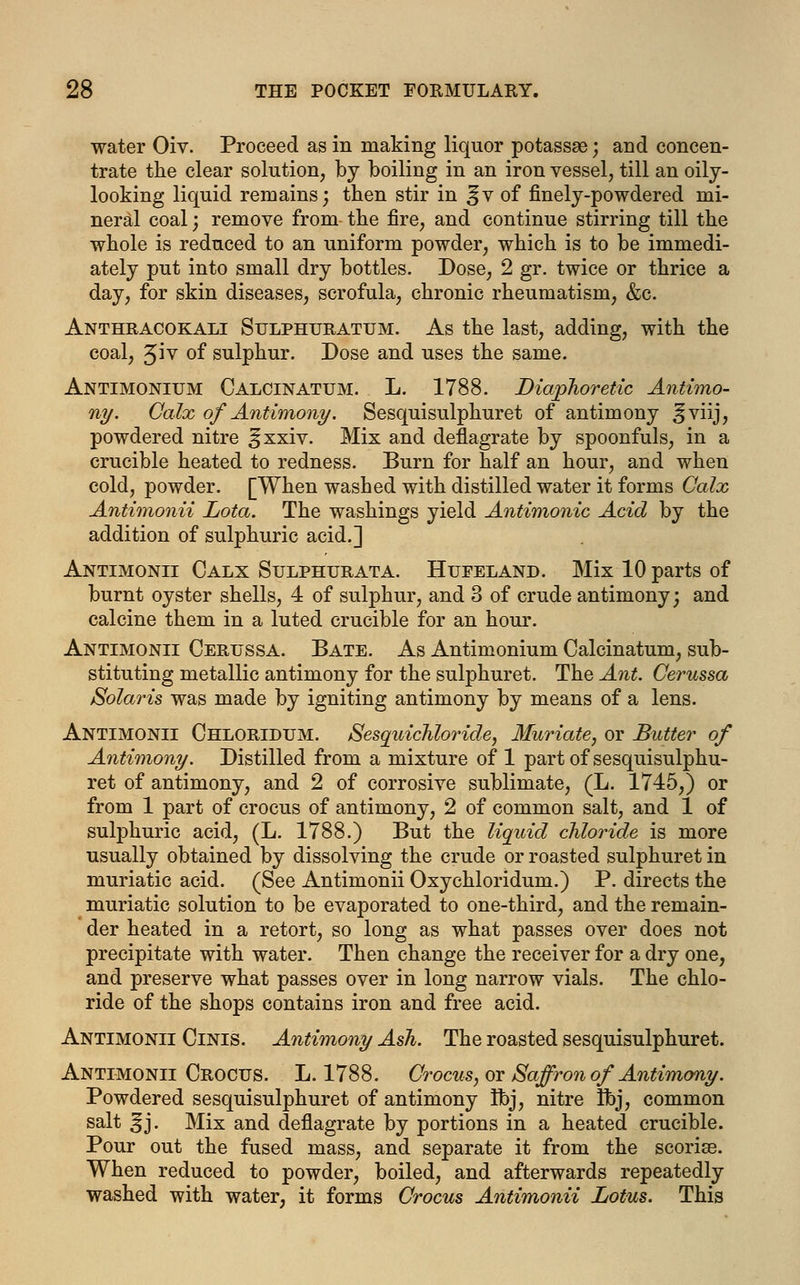 water Oiv. Proceed as in making liquor potassae; and concen- trate the clear solution, by boiling in an iron vessel, till an oily- looking liquid remains; then stir in ^v of finely-powdered mi- neral coal) remove from the fire, and continue stirring till the whole is reduced to an uniform powder, which is to be immedi- ately put into small dry bottles. Dose, 2 gr. twice or thrice a day, for skin diseases, scrofula, chronic rheumatism, &c. Anthracokali Sulphuratum. As the last, adding, with the coal, Jiv of sulphur. Dose and uses the same. Antimonium Calcinatum. L. 1788. Diaphoretic Antimo- ny. Calx of Antimony. Sesquisulphuret of antimony ^viij, powdered nitre ^xxiv. Mix and deflagrate by spoonfuls, in a crucible heated to redness. Burn for half an hour, and when cold, powder. [When washed with distilled water it forms Calx Antimonii Lota. The washings yield Antimonic Acid by the addition of sulphuric acid.] Antimonii Calx Sulphurata. Hufeland. Mix 10 parts of burnt oyster shells, 4 of sulphur, and 3 of crude antimony; and calcine them in a luted crucible for an hour. Antimonii Cerussa. Bate. As Antimonium Calcinatum, sub- stituting metallic antimony for the sulphuret. The Ant. Cerussa Solaris was made by igniting antimony by means of a lens. Antimonii Chloridum. Sesquichloride, Muriate, or Butter of Antimony. Distilled from a mixture of 1 part of sesquisulphu- ret of antimony, and 2 of corrosive sublimate, (L. 1745,) or from 1 part of crocus of antimony, 2 of common salt, and 1 of sulphuric acid, (L. 1788.) But the liquid chloride is more usually obtained by dissolving the crude or roasted sulphuret in muriatic acid. (See Antimonii Oxychloridum.) P. directs the muriatic solution to be evaporated to one-third, and the remain- der heated in a retort, so long as what passes over does not precipitate with water. Then change the receiver for a dry one, and preserve what passes over in long narrow vials. The chlo- ride of the shops contains iron and free acid. Antimonii Cinis. Antimony Ash. The roasted sesquisulphuret. Antimonii Crocus. L. 1788. Crocus, or Saffron of Antimony. Powdered sesquisulphuret of antimony Ibj, nitre flbj, common salt ^j. Mix and deflagrate by portions in a heated crucible. Pour out the fused mass, and separate it from the scorise. When reduced to powder, boiled, and afterwards repeatedly washed with water, it forms Crocus Antimonii Lotus. This