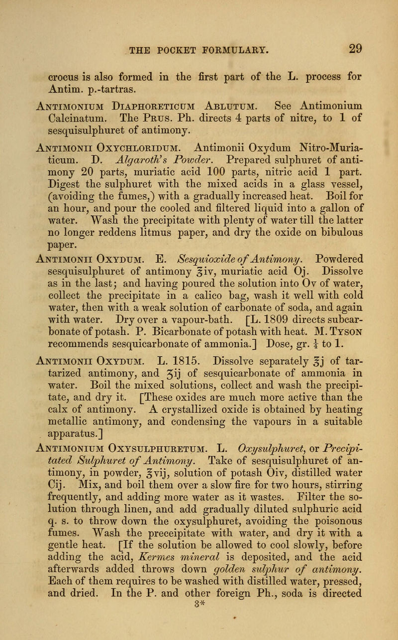 crocus is also formed in the first part of the L. process for Antim. p.-tartras. Antimonium Diaphoretic um Ablutum. See Antimonium Calcinatum. The Prus. Ph. directs 4 parts of nitre, to 1 of sesquisulphuret of antimony. Antimonii Oxychloridum. Antimonii Oxydum Nitro-Muria- ticum. D. Algaroth's Powder. Prepared sulphuret of anti- mony 20 parts, muriatic acid 100 parts, nitric acid 1 part. Digest the sulphuret with the mixed acids in a glass vessel, (avoiding the fumes,) with a gradually increased heat. Boil for an hour, and pour the cooled and filtered liquid into a gallon of water. Wash the precipitate with plenty of water till the latter no longer reddens litmus paper, and dry the oxide on bibulous paper. Antimonii Oxydum. E. Sesquioxide of Antimony. Powdered sesquisulphuret of antimony ^iv, muriatic acid Oj. Dissolve as in the last; and having poured the solution into Ov of water, collect the precipitate in a calico bag, wash it well with cold water, then with a weak solution of carbonate of soda, and again with water. Dry over a vapour-bath. [L. 1809 directs subcar- bonate of potash. P. Bicarbonate of potash with heat. M.Tyson recommends sesquicarbonate of ammonia.] Dose, gr. i to 1. Antimonii Oxydum. L. 1815. Dissolve separately ^j of tar- tarized antimony, and Jij °f sesquicarbonate of ammonia in water. Boil the mixed solutions, collect and wash the precipi- tate, and dry it. [These oxides are much more active than the calx of antimony. A crystallized oxide is obtained by heating metallic antimony, and condensing the vapours in a suitable apparatus.] Antimonium Oxysulphuretum. L. Oxysulphuret, or Precipi- tated Sulphuret of Antimony. Take of sesquisulphuret of an- timony, in powder, ^vij, solution of potash Oiv, distilled water Cij. Mix, and boil them over a slow fire for two hours, stirring frequently, and adding more water as it wastes. Filter the so- lution through linen, and add gradually diluted sulphuric acid q. s. to throw down the oxysulphuret, avoiding the poisonous fumes. Wash the preceipitate with water, and dry it with a gentle heat. [If the solution be allowed to cool slowly, before adding the acid, Kermes mineral is deposited, and the acid afterwards added throws down golden sidphur of antimony. Each of them requires to be washed with distilled water, pressed, and dried. In the P. and other foreign Ph., soda is directed 3*