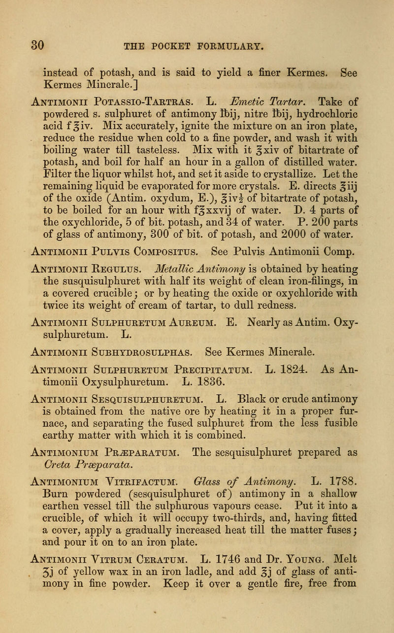 instead of potash, and is said to yield a finer Kermes. See Kermes Minerale.] Antimonii Potassio-Tartras. L. Emetic Tartar. Take of powdered s. sulphuret of antimony tbij, nitre tbij, hydrochloric acid f ^iv. Mix accurately, ignite the mixture on an iron plate, reduce the residue when cold to a fine powder, and wash it with boiling water till tasteless. Mix with it ^xiv of bitartrate of potash, and boil for half an hour in a gallon of distilled water. Filter the liquor whilst hot, and set it aside to crystallize. Let the remaining liquid be evaporated for more crystals. E. directs ^iij of the oxide (Antim. oxydum, E.), |;ivi of bitartrate of potash, to be boiled for an hour with f^xxvij of water. J). 4 parts of the oxychloride, 5 of bit. potash, and 34 of water. P. 200 parts of glass of antimony, 300 of bit. of potash, and 2000 of water. Antimonii Pulyts Compositus. See Pulvis Antimonii Comp. Antimonii Kegulus. Metallic Antimony is obtained by heating the susquisulphuret with half its weight of clean iron-filings, in a covered crucible; or by heating the oxide or oxychloride with twice its weight of cream of tartar, to dull redness. Antimonii Sulphuretum Aureum. E. Nearly as Antim. Oxy- sulphuretum. L. Antimonii Subhydrosulphas. See Kermes Minerale. Antimonii Sulphuretum Precipitatum. L. 1824. As An- timonii Oxysulphuretum. L. 1836. Antimonii Sesquisulphuretum. L. Black or crude antimony is obtained from the native ore by heating it in a proper fur- nace, and separating the fused sulphuret from the less fusible earthy matter with which it is combined. Antimonium Pr^iparatum. The sesquisulphuret prepared as Creta Prsejparata. Antimonium Vitrifactum. Glass of Antimony. L. 1788. Burn powdered (sesquisulphuret of) antimony in a shallow earthen vessel till the sulphurous vapours cease. Put it into a crucible, of which it will occupy two-thirds, and, having fitted a cover, apply a gradually increased heat till the matter fuses; and pour it on to an iron plate. Antimonii Vitrum Ceratum. L. 1746 and Dr. Young. Melt 5J °f yellow wax in an iron ladle, and add ^j of glass of anti- mony in fine powder. Keep it over a gentle fire, free from