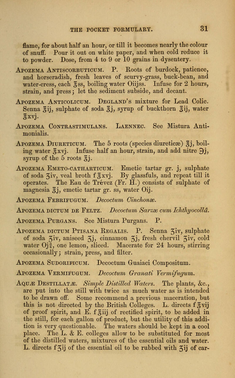 flame, for about half an hour, or till it becomes nearly the colour of snuff. Pour it out on white paper, and when cold reduce it to powder. Dose, from 4 to 9 or 10 grains in dysentery. Apozema Antiscorbuticum. P. Roots of burdock, patience, and horseradish, fresh leaves of scurvy-grass, buck-bean, and water-cress, each ^ss, boiling water Oiijss. Infuse for 2 hours, strain, and press; let the sediment subside, and decant. Apozema Anticolicum. Degland's mixture for Lead Colic. Senna ^ij, sulphate of soda ^j, syrup of buckthorn ^ij, water 3xvj. Apozema Contrastimulans. Laennec. See Mistura Anti- monialis. Apozema Diureticum. The 5 roots (species diuretics) gj, boil- ing water §xvj. Infuse half an hour, strain, and add nitre 9j, syrup of the 5 roots ^ j. Apozema Emeto-catharticum. Emetic tartar gr. j, sulphate of soda Jiv, veal broth f ^xvj. By glassfuls, and repeat till it operates. The Eau de Trevez (Fr. H.) consists of sulphate of magnesia ^j, emetic tartar gr. ss, water Oij. Apozema Febrifugum. Decoctum Cinchonee. Apozema dictum de Feltz. Decoctum Sarzee cum Ichthyocolld. Apozema Purgans. See Mistura Purgans. P. Apozema dictum Ptisana Regalis. P. Senna Jiv, sulphate of soda Jiv, aniseed Jj, cinnamon Jj, fresh chervil %iy, cold water Ojf, one lemon, sliced. Macerate for 24 hours, stirring occasionally; strain, press, and filter. Apozema Sudoripicum. Decoctum G-uaiaci Compositum. Apozema Yermifugum. Decoctum Granati Vermifugum. AQUiE Destillat^}. Simple Distilled Waters. The plants, &c, are put into the still with twice as much water as is intended to be drawn off. Some recommend a previous maceration, but this is not directed by the British Colleges. L. directs f ^vij of proof spirit, and E. f ^iij of rectified spirit, to be added in the still, for each gallon of product, but the utility of this addi- tion is very questionable. The waters should be kept in a cool place. The L. & E. colleges allow to be substituted for most of the distilled waters, mixtures of the essential oils and water. L. directs f ^ij of the essential oil to be rubbed with Jij of car-