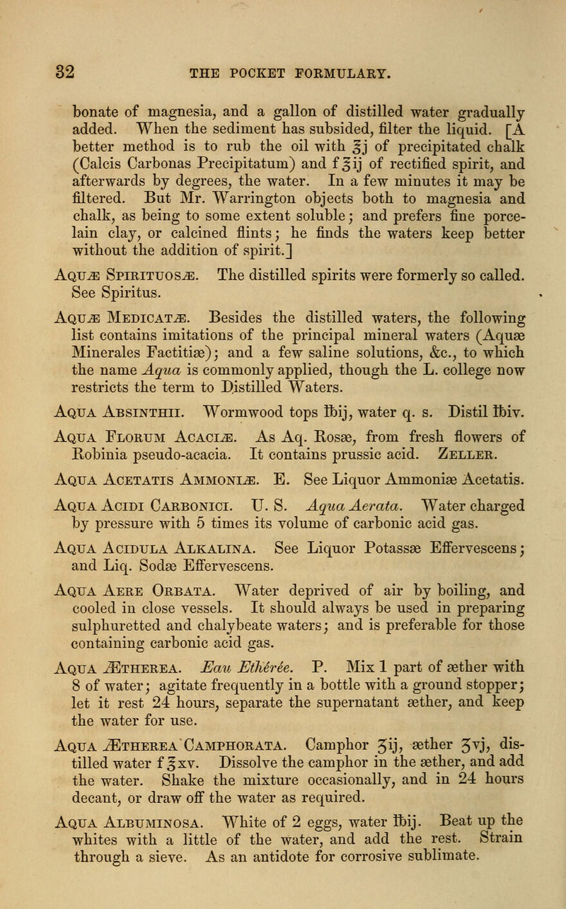 bonate of magnesia, and a gallon of distilled water gradually added. When the sediment has subsided, filter the liquid. [A better method is to rub the oil with ^j of precipitated chalk (Calcis Carbonas Precipitatum) and f ^ij of rectified spirit, and afterwards by degrees, the water. In a few minutes it may be filtered. But Mr. Warrington objects both to magnesia and chalk, as being to some extent soluble; and prefers fine porce- lain clay, or calcined flints; he finds the waters keep better without the addition of spirit.] Aqu^e Spirituos^e. The distilled spirits were formerly so called. See Spiritus. Aquji Medicate. Besides the distilled waters, the following list contains imitations of the principal mineral waters (Aquae Minerales Factitiae); and a few saline solutions, &c, to which the name Aqua is commonly applied, though the L. college now restricts the term to Distilled Waters. Aqua Absinthii. Wormwood tops Ibij, water q. s. Distil Ibiv. Aqua Florum Acacle. As Aq. Rosse, from fresh flowers of Robinia pseudo-acacia. It contains prussic acid. Zeller. Aqua Acetatis Ammonite. E. See Liquor Ammoniae Acetatis. Aqua Acidi Carbonici. U. S. Aqua Aerata. Water charged by pressure with 5 times its volume of carbonic acid gas. Aqua Acidula Alkalina. See Liquor Potassae Effervescens; and Liq. Sodas Effervescens. Aqua Aere Orbata. Water deprived of air by boiling, and cooled in close vessels. It should always be used in preparing sulphuretted and chalybeate waters; and is preferable for those containing carbonic acid gas. Aqua JEtherea. Eau Etheree. P. Mix 1 part of aether with 8 of water; agitate frequently in a bottle with a ground stopper; let it rest 24 hours, separate the supernatant aether, and keep the water for use. Aqua ^Etherea Camphorata. Camphor 3ij, aether Jvj, dis- tilled water f ^xv. Dissolve the camphor in the aether, and add the water. Shake the mixture occasionally, and in 24 hours decant, or draw off the water as required. Aqua Albuminosa. White of 2 eggs, water ibij. Beat up the whites with a little of the water, and add the rest. Strain through a sieve. As an antidote for corrosive sublimate.
