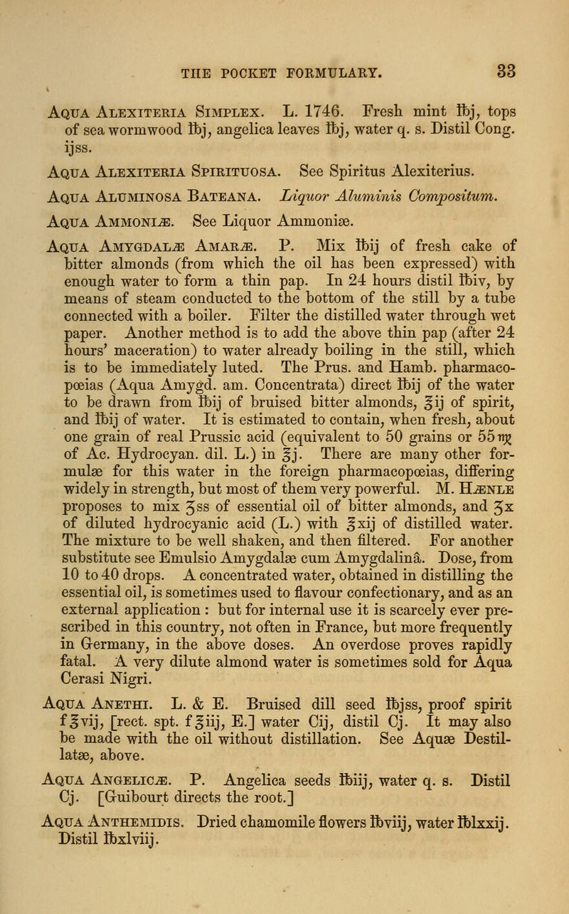Aqua Alexiteria Simplex. L. 1746. Fresh mint Ifej, tops of sea wormwood Ibj, angelica leaves Ibj, water q. s. Distil Cong, ijss. Aqua Alexiteria Spirituosa. See Spiritus Alexiterius. Aqua Aluminosa Bateana. Liquor Aluminis Compositum. Aqua Ammonite. See Liquor Ammoniae. Aqua Amygdalae Amar^e. P. Mix tbij of fresh cake of bitter almonds (from which the oil has been expressed) with enough water to form a thin pap. In 24 hours distil Ibiv, by means of steam conducted to the bottom of the still by a tube connected with a boiler. Filter the distilled water through wet paper. Another method is to add the above thin pap (after 24 hours' maceration) to water already boiling in the still, which is to be immediately luted. The Prus. and Hamb. pharmaco- poeias (Aqua Amygd. am. Concentrata) direct Ibij of the water to be drawn from Ibij of bruised bitter almonds, ^ ij of spirit, and Ibij of water. It is estimated to contain, when fresh, about one grain of real Prussic acid (equivalent to 50 grains or 55n£ of Ac. Hydrocyan. dil. L.) in ^j. There are many other for- mulae for this water in the foreign pharmacopoeias, differing widely in strength, but most of them very powerful. M. ELenle proposes to mix Jss 0f essential oil of bitter almonds, and Jx of diluted hydrocyanic acid (L.) with ^xij of distilled water. The mixture to be well shaken, and then filtered. For another substitute see Emulsio Amygdalae cum Amygdalina. Dose, from 10 to 40 drops. A concentrated water, obtained in distilling the essential oil, is sometimes used to flavour confectionary, and as an external application : but for internal use it is scarcely ever pre- scribed in this country, not often in France, but more frequently in G-ermany, in the above doses. An overdose proves rapidly fatal. A very dilute almond water is sometimes sold for Aqua Cerasi Nigri. Aqua Anethi. L. & E. Bruised dill seed Ibjss, proof spirit f ^vij, [rect. spt. f ^iij, E.] water Cij, distil Cj. It may also be made with the oil without distillation. See Aquae Destil- latae, above. Aqua Angelica. P. Angelica seeds Ibiij, water q. s. Distil Cj. [G-uibourt directs the root.] Aqua Anthemidis. Dried chamomile flowers Ibviij, water Iblxxij. Distil Ibxlviij.