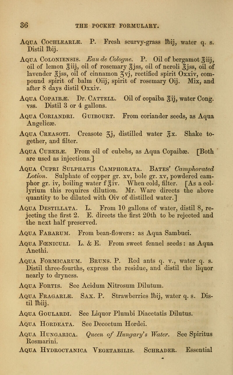 Aqua Cochleares. P. Fresh scurvy-grass rbij, water q. s. Distil R)ij. Aqua Goloniensis. Eau de Cologne. P. Oil of bergamot |jiij, oil of lemon ^iij, oil of rosemary §jss, oil of neroli ^ jss, oil of lavender ^fjss, oil of cinnamon ^vj, rectified spirit Oxxiv, com- pound spirit of balm. Oiij, spirit of rosemary Oij. Mix, and after 8 days distil Oxxiv. Aqua Copaiba. Dr. Cattell. Oil of copaiba ^ij, water Cong. vss. Distil 3 or 4 gallons. Aqua Coriandri. Gljibourt. From coriander seeds, as Aqua Angelicse. Aqua Creasoti. Creasote Jj, distilled water %x. Shake to- gether, and filter. Aqua Cubebje. From oil of cubebs, as Aqua Copaibse. [Both are used as injections.]. Aqua Cupri Sulphatis Camphorata. Bates' Camphorated Lotion. Sulphate of copper gr. xv, bole gr. xv, powdered cam- phor gr. iv, boiling water f ^iv. When cold, filter. [As a col- lyrium this requires dilution. Mr. Ware directs the above quantity to be diluted with Oiv of distilled water.] Aqua Destillata. L. From 10 gallons of water, distil 8, re- jecting the first 2. E. directs the first 20th to be rejected and the next half preserved. Aqua Fabarum. From bean-flowers: as Aqua Sambuci. Aqua Fceniculi. L. & E. From sweet fennel seeds : as Aqua Anethi. Aqua Formicarum. Bruns. P. Red ants q. v., water q. s. Distil three-fourths, express the residue, and distil the liquor nearly to dryness. Aqua Fortis. See Acidum Nitrosum Dilutum. Aqua Fragarije. Sax. P. Strawberries ibij, water q. s. Dis- til ibiij. Aqua G-oulardi. See Liquor Plumbi Diacetatis Dilutus. Aqua Hordeata. See Decoctum Hordei. Aqua Hungarica. Queen of Hungary's Water. See Spiritus Rosmarini. Aqua Hydrocyanica Vegetabilis. Schrader. Essential