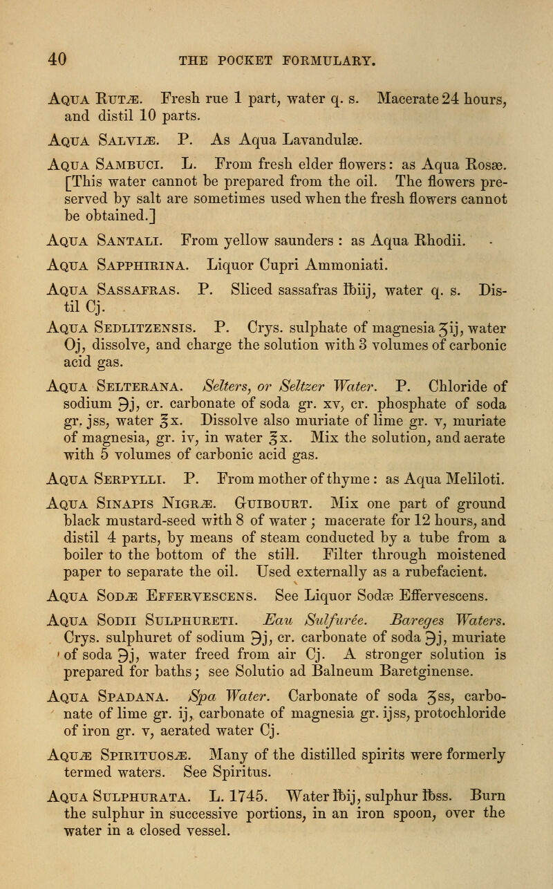 Aqua Rut^e. Fresh rue 1 part, water q. s. Macerate 24 hours, and distil 10 parts. Aqua Salvia. P. As Aqua Lavandulae. Aqua Sambuci. L. From fresh elder flowers: as Aqua Rosae. [This water cannot be prepared from the oil. The flowers pre- served by salt are sometimes used when the fresh flowers cannot be obtained.] Aqua Santali. From yellow saunders : as Aqua Rhodii. Aqua Sapphirina. Liquor Cupri Ammoniati. Aqua Sassafras. P. Sliced sassafras Ibiij, water q. s. Dis- til Cj. Aqua Sedlitzensis. P. Crys. sulphate of magnesia Jij, water Oj, dissolve, and charge the solution with 3 volumes of carbonic acid gas. Aqua Selterana. Sellers, or Seltzer Water. P. Chloride of sodium 9j, cr. carbonate of soda gr. xv, cr. phosphate of soda gr. jss, water %x. Dissolve also muriate of lime gr. v, muriate of magnesia, gr. iv, in water ^x. Mix the solution, and aerate with 5 volumes of carbonic acid gas. Aqua Serpylli. P. From mother of thyme: as Aqua Meliloti. Aqua Sinapis Nigr^e. Gutbourt. Mix one part of ground black mustard-seed with 8 of water; macerate for 12 hours, and distil 4 parts, by means of steam conducted by a tube from a boiler to the bottom of the still. Filter through moistened paper to separate the oil. Used externally as a rubefacient. Aqua Sob^e Effervescens. See Liquor Sodee Effervescens. Aqua Sobii Sulphureti. Eau Sulfuree. Bareges Waters. Crys. sulphuret of sodium 9j, cr. carbonate of soda 9j, muriate ' of soda 9j, water freed from air Cj. A stronger solution is prepared for baths; see Solutio ad Balneum Baretginense. Aqua Spabana. Spa Water. Carbonate of soda 5SS? carbo- ' nate of lime gr. ij, carbonate of magnesia gr. ijss, protochloride of iron gr. v, aerated water Cj. Aqu^e Spirituosje. Many of the distilled spirits were formerly termed waters. See Spiritus. Aqua Sulphurata. L. 1745. Water Ibij, sulphur Ibss. Burn the sulphur in successive portions, in an iron spoon, over the water in a closed vessel.