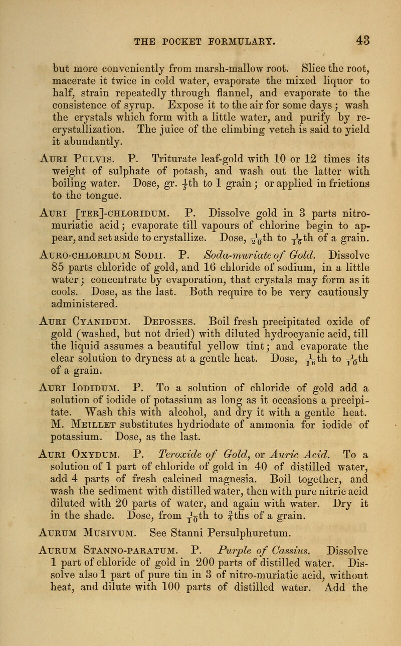 Ibut more conveniently from marsh-mallow root. Slice the root, macerate it twice in cold water, evaporate the mixed liquor to half, strain repeatedly through flannel, and evaporate to the consistence of syrup. Expose it to the air for some days ; wash the crystals which form with a little water, and purify by re- crystallization. The juice of the climbing vetch is said to yield it abundantly. Auri Pulvis. P. Triturate leaf-gold with 10 or 12 times its weight of sulphate of potash, and wash out the latter with boiling water. Dose, gr. |th to 1 grain ; or applied in frictions to the tongue. Auri [ter]-chloridum. P. Dissolve gold in 3 parts nitro- muriatic acid; evaporate till vapours of chlorine begin to ap- pear, and set aside to crystallize. Dose, ^th to y^th of a grain. Auro-chloridum Sodii. P. Soda-muriate of Gold. Dissolve 85 parts chloride of gold, and 16 chloride of sodium, in a little water; concentrate by evaporation, that crystals may form as it cools. Dose, as the last. Both require to be very cautiously administered. Auri Cyanidum. Defosses. Boil fresh precipitated oxide of gold (washed, but not dried) with diluted hydrocyanic acid, till the liquid assumes a beautiful yellow tint; and evaporate the clear solution to dryness at a gentle heat. Dose, y^th to y^th of a grain. Auri Iodidum. P. To a solution of chloride of gold add a solution of iodide of potassium as long as it occasions a precipi- tate. Wash this with alcohol, and dry it with a gentle heat. M. Meillet substitutes hydriodate of ammonia for iodide of potassium. Dose, as the last. Auri Oxydum. P. Teroxide of Gold, or Auric Acid. To a solution of 1 part of chloride of gold in 40 of distilled water, add 4 parts of fresh calcined magnesia. Boil together, and wash the sediment with distilled water, then with pure nitric acid diluted with 20 parts of water, and again with water. Dry it in the shade. Dose, from yo^h to fths of a grain. Aurum Musivum. See Stanni Persulphuretum. Aurum Stanno-paratum. P. Purple of Cassius. Dissolve 1 part of chloride of gold in 200 parts of distilled water. Dis- solve also 1 part of pure tin in 3 of nitro-muriatic acid, without heat, and dilute with 100 parts of distilled water. Add the