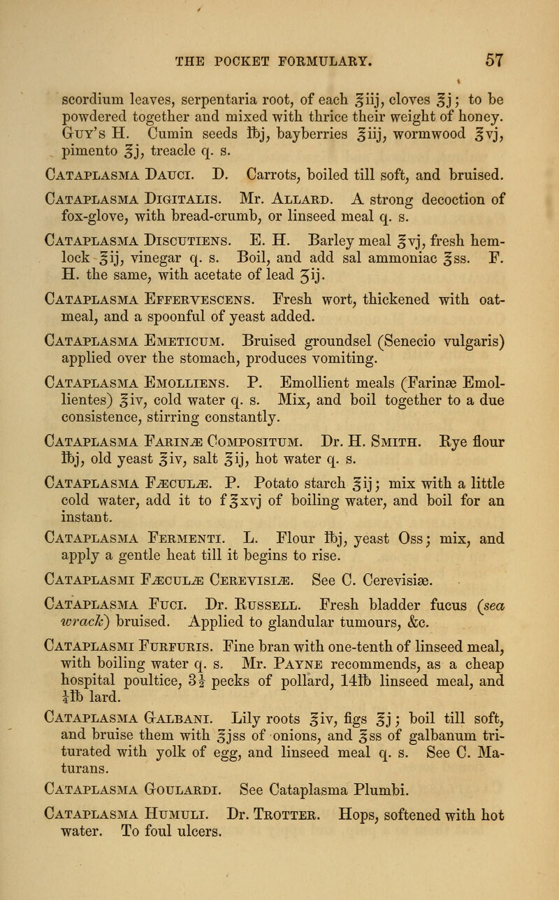 i scordiurn leaves, serpentaria root, of each ^fiij, cloves %'y, to be powdered together and mixed with thrice their weight of honey. G-uy's H. Cumin seeds Ibj, bayberries ^iij; wormwood ^vj, pimento ^j, treacle q. s. Cataplasma Daitci. D. Carrots, boiled till soft, and bruised. Cataplasma Digitalis. Mr. Allard. A strong decoction of fox-glove, with bread-crumb, or linseed meal q. s. Cataplasma Discutiens. E. H. Barley meal ^vj, fresh hem- lock ^ij, vinegar q. s. Boil, and add sal ammoniac ]§ss. F. H. the same, with acetate of lead Jij. Cataplasma Effervescens. Fresh wort, thickened with oat- meal, and a spoonful of yeast added. Cataplasma Emeticum. Bruised groundsel (Senecio vulgaris) applied over the stomach, produces vomiting. Cataplasma Emolliens. P. Emollient meals (Farinae Emol- lientes) ^iv, cold water q. s. Mix, and boil together to a due consistence, stirring constantly. Cataplasma Faring Compositum. Dr. H. Smith. Bye flour Ibj, old yeast ^iv, salt ^ij, hot water q. s. Cataplasma F^cul^e. P. Potato starch gij; mix with a little cold water, add it to f |jxvj of boiling water, and boil for an instant. Cataplasma Fermenti. L. Flour Ibj, yeast Oss; mix, and apply a gentle heat till it begins to rise. Cataplasmi F^ecul^s Cerevisi^e. See C. Cerevisise. Cataplasma Fuci. Dr. Russell. Fresh bladder fucus (sea wrack) bruised. Applied to glandular tumours, &c. Cataplasmi Furfuris. Fine bran with one-tenth of linseed meal, with boiling water q. s. Mr. Payne recommends, as a cheap hospital poultice, 3 J pecks of pollard, 141b linseed meal, and lib lard. Cataplasma G-albani. Lily roots giv, figs |jj; boil till soft, and bruise them with 3jss of onions, and ^ss of galbanum tri- turated with yolk of egg, and linseed meal q. s. See C. Ma- turans. Cataplasma G-oulardi. See Cataplasma Plumbi. Cataplasma Humuli. Dr. Trotter. Hops, softened with hot water. To foul ulcers.