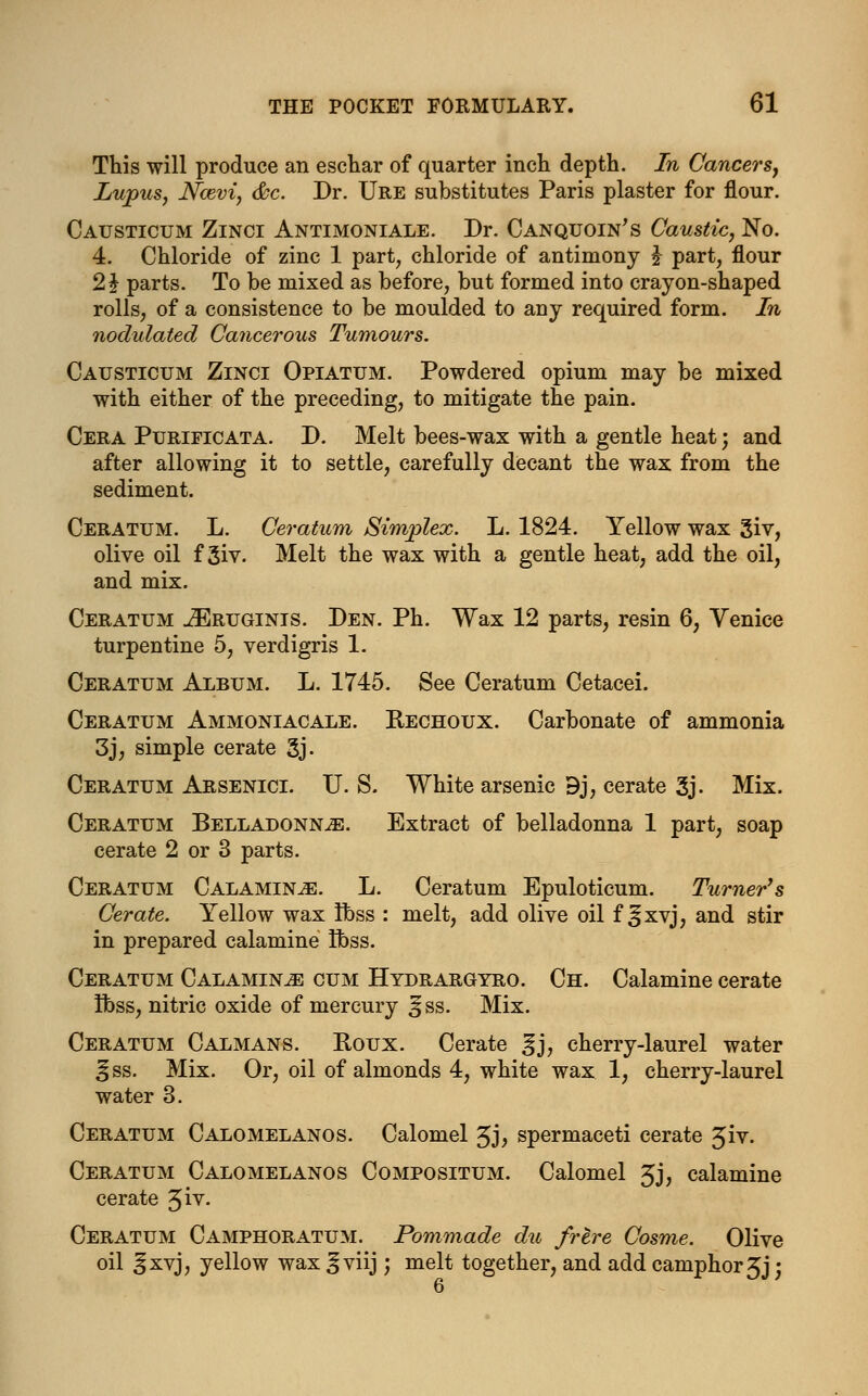 This will produce an eschar of quarter inch depth. In Cancers, Lupus, Ncevi, &c. Dr. Ure substitutes Paris plaster for flour. Causticum Zinci Antimoniale. Dr. Canquoin's Caustic, No. 4. Chloride of zinc 1 part, chloride of antimony J part, flour 2 J parts. To be mixed as before, but formed into crayon-shaped rolls, of a consistence to be moulded to any required form. In nodulated Cancerous Tumours. Causticum Zinci Opiatum. Powdered opium may be mixed with either of the preceding, to mitigate the pain. Cera Purificata. D. Melt bees-wax with a gentle heat; and after allowing it to settle, carefully decant the wax from the sediment. Ceratum. L. Ceratum Simplex. L. 1824. Yellow wax giv, olive oil f 3iv. Melt the wax with a gentle heat, add the oil, and mix. Ceratum JEruginis. Den. Ph. Wax 12 parts, resin 6, Venice turpentine 5, verdigris 1. Ceratum Album. L. 1745. See Ceratum Cetacei. Ceratum Ammoniacale. Kechoux. Carbonate of ammonia 3j, simple cerate 3j- Ceratum Arsenici. U. S. White arsenic 9j, cerate 3j. Mix. Ceratum Belladonna. Extract of belladonna 1 part, soap cerate 2 or 3 parts. Ceratum Calamine. L. Ceratum Epuloticum. Turner's Cerate. Yellow wax Ibss : melt, add olive oil f ifxvj, and stir in prepared calamine Ibss. Ceratum Calamine cum Hydrargyro. Ch. Calamine cerate Ibss, nitric oxide of mercury |jss. Mix. Ceratum Calmans. Roux. Cerate %], cherry-laurel water ^ss. Mix. Or, oil of almonds 4, white wax 1, cherry-laurel water 3. Ceratum Calomelanos. Calomel £j, spermaceti cerate %iv. Ceratum Calomelanos Compositum. Calomel 5j, calamine cerate 3iv. Ceratum Camphoratum. Pommade du frere Cosme. Olive oil ^xvj, yellow wax ^ viij; melt together, and add camphor 5j;