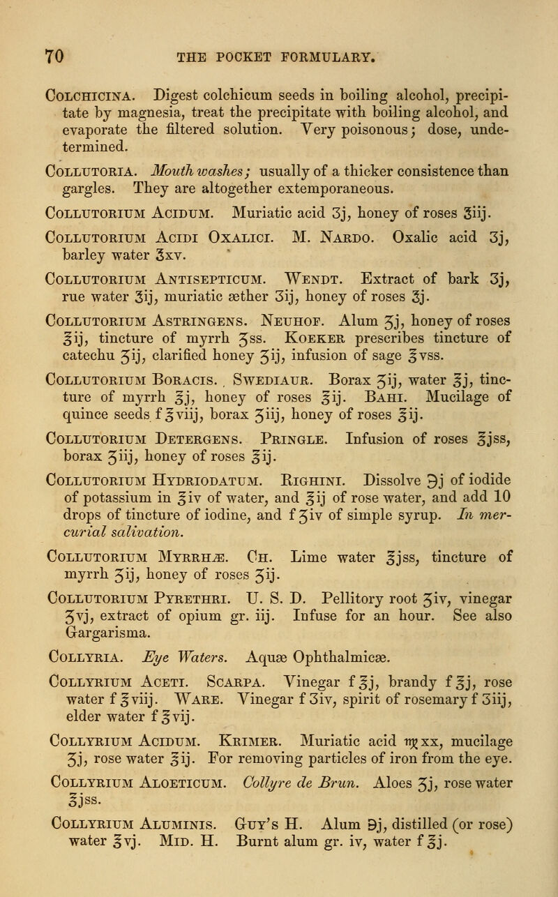 Colchicina. Digest colchicum seeds in boiling alcohol, precipi- tate by magnesia, treat the precipitate with boiling alcohol, and evaporate the filtered solution. Very poisonous; dose, unde- termined. Collutoria. Mouth washes; usually of a thicker consistence than gargles. They are altogether extemporaneous. Collutorium Acidum. Muriatic acid 3j, honey of roses giij. Collutorium Acidi Oxalici. M. Nardo. Oxalic acid 3j, barley water 3xv. Collutorium Antisepticum. Wendt. Extract of bark 3j, rue water 3ij> muriatic asther 3ij, honey of roses 3j- Collutorium Astringens. Neuhoe. Alum £j, honey of roses ^ij, tincture of myrrh 5SS- Koeker prescribes tincture of catechu Jij, clarified honey 3ij> infusion of sage ^vss. Collutorium Boracis. , Swediaur. Borax Jij, water gj, tinc- ture of myrrh ^j, honey of roses >jij. Bahi. Mucilage of quince seeds f^jviij, borax 5iij? honey of roses ^ij. Collutorium Detergens. Pringle. Infusion of roses ^jss, borax Jiij, honey of roses ^ij. Collutorium Hydriodatum. Righini. Dissolve 9j of iodide of potassium in ^iv of water, and ^ij of rose water, and add 10 drops of tincture of iodine, and f 3iv of simple syrup. In mer- curial salivation. Collutorium Myrrhs. Ch. Lime water ^jss, tincture of myrrh Jij, honey of roses ^ij- Collutorium Pyrethri. U. S. D. Pellitory root 3iv, vinegar 5vj, extract of opium gr. iij. Infuse for an hour. See also Gargarisma. Collyria. Eye Waters. Aquse Ophthalmicse. Collyrium Aceti. Scarpa. Vinegar f ^j, brandy f ^j, rose water f^viij. Ware. Vinegar f3iv, spirit of rosemary fSiij, elder water f ^vij. Collyrium Acidum. Krimer. Muriatic acid ttj?xx, mucilage 5J, rose water ^ij. For removing particles of iron from the eye. Collyrium Aloeticum. Collyre de Brun. Aloes 3j, rose water 3jss. Collyrium Aluminis. G-uy's H. Alum Bj, distilled (or rose) water ^vj. Mid. H. Burnt alum gr. iv, water f ^j.