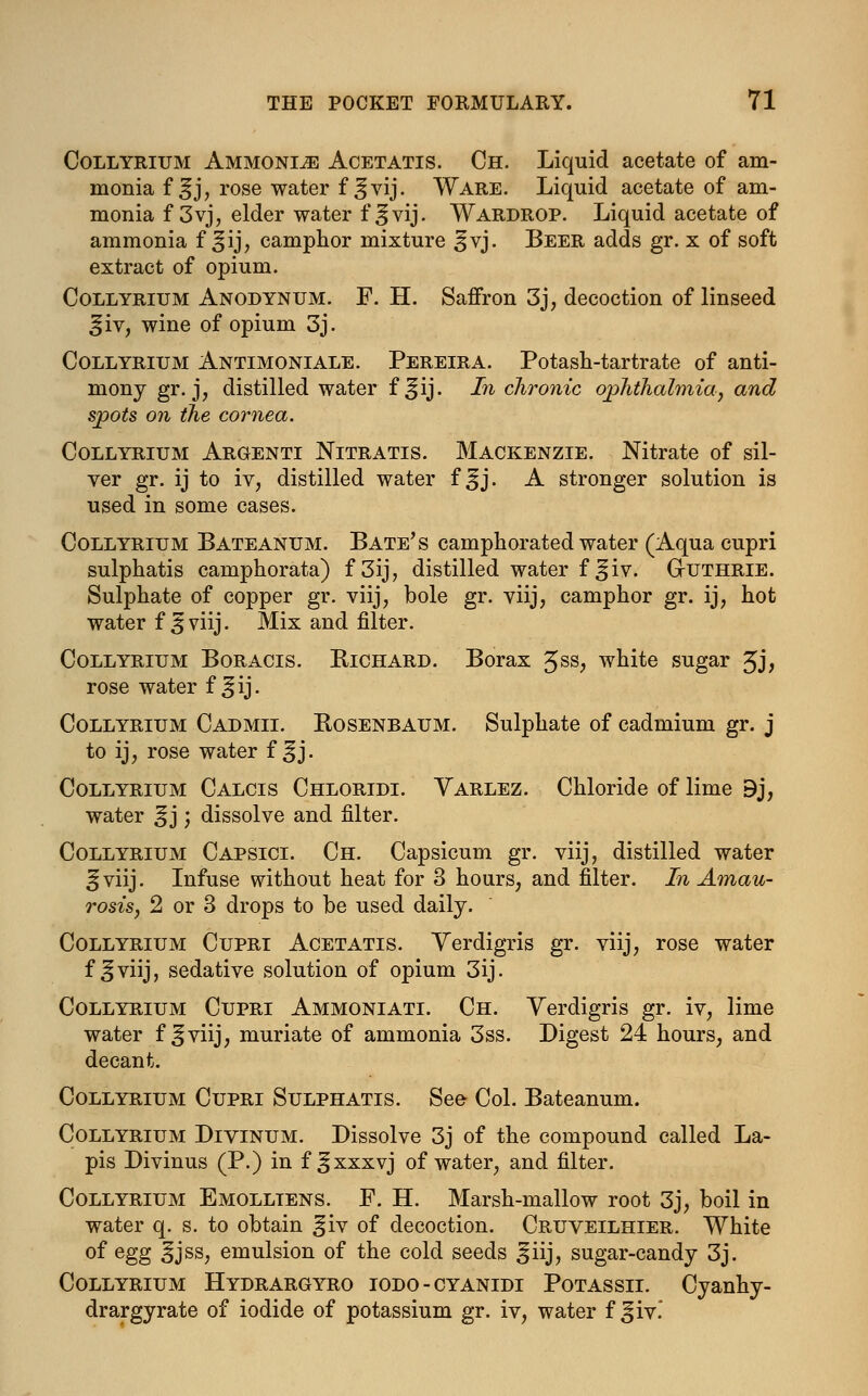 Collyrium Ammonia Acetatis. Ch. Liquid acetate of am- monia f ^j, rose water f ^vij. Ware. Liquid acetate of am- monia f 3vj, elder water f^vij. Wardrop. Liquid acetate of ammonia f ^ij, camphor mixture ^vj. Beer adds gr. x of soft extract of opium. Collyrium Anodynum. F. H. Saffron 3j, decoction of linseed Jiv, wine of opium 3j. Collyrium Antimoniale. Pereira. Potash-tartrate of anti- mony gr. j, distilled water f ^ij. In chronic ophthalmia, and spots on the cornea. Collyrium Argenti Nitratis. Mackenzie. Nitrate of sil- ver gr. ij to iv, distilled water f ^j. A stronger solution is used in some cases. Collyrium Bateanum. Bate's camphorated water (Aqua cupri sulphatis camphorata) f 3ij, distilled water f ^iv. G-uthrie. Sulphate of copper gr. viij, bole gr. viij, camphor gr. ij, hot water f 3 viij. Mix and filter. Collyrium Boracis. Richard. Borax $$s, white sugar £j, rose water f ^ij. Collyrium Cad mil Rosenbaum. Sulphate of cadmium gr. j to ij, rose water f ^j. Collyrium Calcis Chloridi. Varlez. Chloride of lime 9j, water ^j; dissolve and filter. Collyrium Capsici. Ch. Capsicum gr. viij, distilled water 25viij. Infuse without heat for 3 hours, and filter. In Amau- rosis, 2 or 3 drops to be used daily. Collyrium Cupri Acetatis. Yerdigris gr. viij, rose water f ^viij, sedative solution of opium 3ij. Collyrium Cupri Ammoniati. Ch. Verdigris gr. iv, lime water f if viij, muriate of ammonia 3ss. Digest 24 hours, and decant. Collyrium Cupri Sulphatis. See Col. Bateanum. Collyrium Divinum. Dissolve 3j of the compound called La- pis Divinus (P.) in f ^xxxvj of water, and filter. Collyrium Emolltens. F. H. Marsh-mallow root 3j, boil in water q. s. to obtain giv of decoction. Cruveilhier. White of egg ^jss, emulsion of the cold seeds ^iij, sugar-candy 3j. Collyrium Hydrargyro iodo-cyanidi Potassii. Cyanhy- drargyrate of iodide of potassium gr. iv, water f ^iv.'