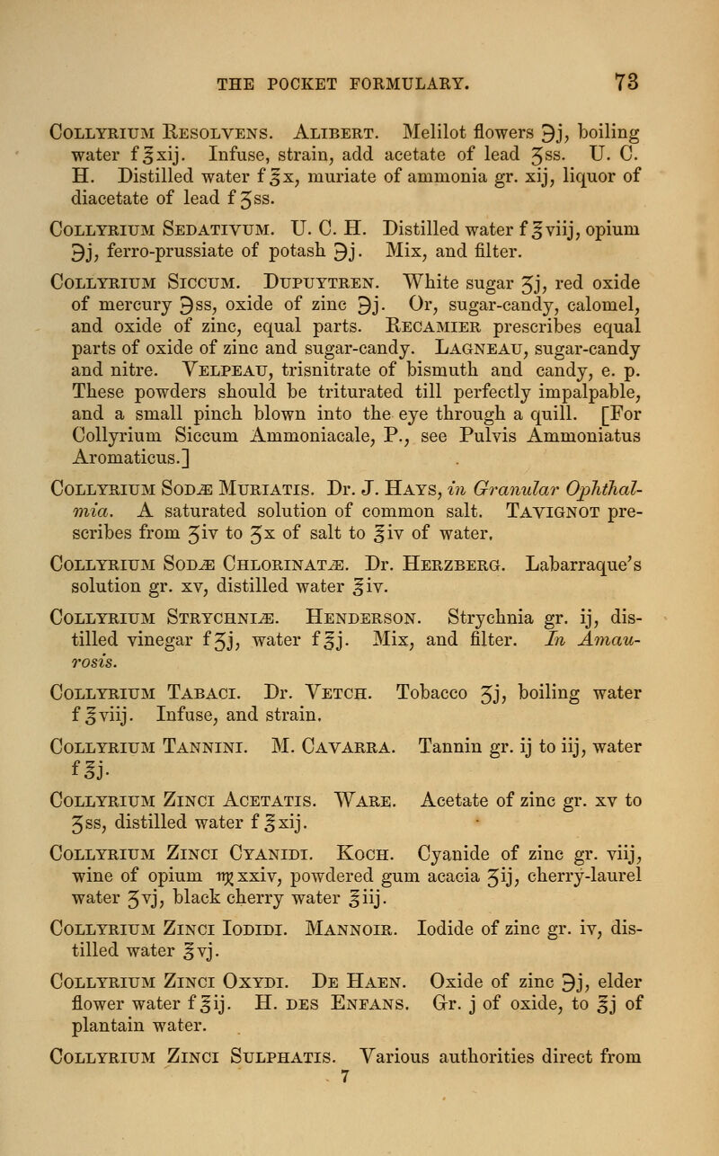 Collyrium Bjesolvens. Alibert. Melilot flowers 9j, boiling water f ^xij. Infuse, strain, add acetate of lead Jss. U. C. H. Distilled water f ^fx, muriate of ammonia gr. xij, liquor of diacetate of lead f ^ss. Collyrium Sedativum. U. C. H. Distilled water f ^viij, opium 9j, ferro-prussiate of potash 9j. Mix, and filter. Collyrium Siccum. Dupuytren. White sugar 3j, red oxide of mercury 9ss, oxide of zinc 9j. Or, sugar-candy, calomel, and oxide of zinc, equal parts. Recamier prescribes equal parts of oxide of zinc and sugar-candy. Lagneau, sugar-candy and nitre. Velpeau, trisnitrate of bismuth and candy, e. p. These powders should be triturated till perfectly impalpable, and a small pinch blown into the eye through a quill. [For Collyrium Siccum Ammoniacale, P., see Pulvis Ammoniatus Aromaticus.] Collyrium Sovje Muriatis. Dr. J. Hays, in Granular Ophthal- mia. A saturated solution of common salt. Tavignot pre- scribes from 3iv to Jx of salt to ^iv of water, Collyrium Sod^e Chlorinate. Dr. Herzberg. Labarraque's solution gr. xv, distilled water ^iv. Collyrium Strychnia. Henderson. Strychnia gr. ij, dis- tilled vinegar f5J; water f ^j. Mix, and filter. In Amau- rosis. Collyrium Tabaci. Dr. Vetch. Tobacco Jj, boiling water f ^viij. Infuse, and strain. Collyrium Tannini. M. Cavarra. Tannin gr. ij to iij, water Collyrium Zinci Acetatis. Ware. Acetate of zinc gr. xv to 5ss, distilled water f ^xij. Collyrium Zinci Cyanidi. Koch. Cyanide of zinc gr. viij, wine of opium n^xxiv, powdered gum acacia Jij, cherry-laurel water 3vj, black cherry water ^iij. Collyrium Zinci Iodidi. Mannoir. Iodide of zinc gr. iv, dis- tilled water ^vj. Collyrium Zinci Oxydi. De Haen. Oxide of zinc 9j, elder flower water f ^ij. H. des Enfans. G-r. j of oxide, to ^j of plantain water. Collyrium Zinci Sulphatis. Various authorities direct from . 7