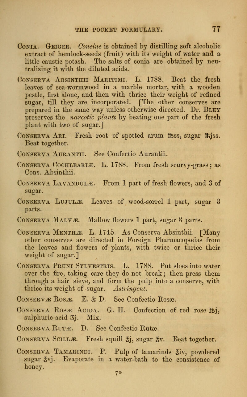 Conia. G-eiger. Ooneine is obtained by distilling soft alcoholic extract of hemlock-seeds (fruit) with its weight of water and a little caustic potash. The salts of conia are obtained by neu- tralizing it with the diluted acids. Conserva Absinthii Maritimi. L. 1788. Beat the fresh leaves of sea-wormwood in a marble mortar, with a wooden pestle, first alone, and then with thrice their weight of refined sugar, till they are incorporated. [The other conserves are prepared in the same way unless otherwise directed. Dr. Bley preserves the narcotic plants by beating one part of the fresh plant with two of sugar.] Conserva Ari. Fresh root of spotted arum ibss, sugar fejss. Beat together. Conserva Aurantii. See Confectio Aurantii. Conserva Cochlearle. L. 1788. From fresh scurvy-grass; as Cons. Absinthii. Conserva Lavandulae. From 1 part of fresh flowers, and 3 of sugar. Conserva Ltjjul^e. Leaves of wood-sorrel 1 part, sugar 3 parts. Conserva Malv^e. Mallow flowers 1 part, sugar 3 parts. Conserva Mentha. L. 1745. As Conserva Absinthii. [Many other conserves are directed in Foreign Pharmacopoeias from the leaves and flowers of plants, with twice or thrice their weight of sugar.] Conserva Pruni Sylvestris. L. 1788. Put sloes into water over the fire, taking care they do not break; then press them through a hair sieve, and form the pulp into a conserve, with thrice its weight of sugar. Astringent. Conserve Bos^:. E. & D. See Confectio Bosee. Conserva Ros^ Acida. G-. H. Confection of red rose Ifej, sulphuric acid 3j. Mix. Conserva But^b. D. See Confectio Butse. Conserva Scill^e. Fresh squill 3j, sugar 3v. Beat together. Conserva Tamarindi. P. Pulp of tamarinds 3iv, powdered sugar 3vj. Evaporate in a water-bath to the consistence of honey. 7*