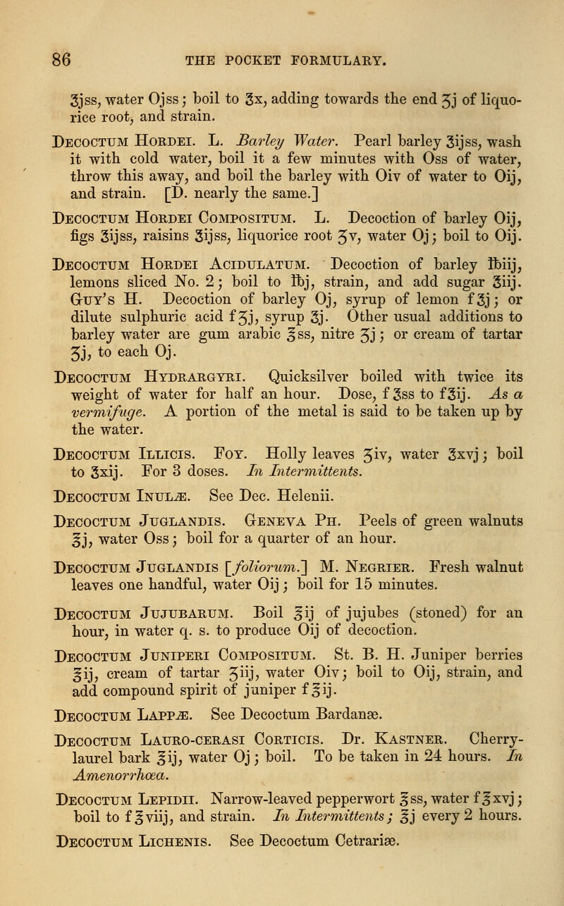 3jss, water Ojss; boil to gx, adding towards the end £j of liquo- rice root) and strain. Decoctum Hordei. L. Barley Water. Pearl barley Sijss, wash it with cold water, boil it a few minutes with Oss of water, throw this away, and boil the barley with Oiv of water to Oij, and strain. [D. nearly the same.] Decoctum Hordei Compositum. L. Decoction of barley Oij, figs 3ijss, raisins 3ijss, liquorice root Jv, water Oj; boil to Oij. Decoctum Hordei Acidulatum. Decoction of barley Ibiij, lemons sliced No. 2; boil to Ibj, strain, and add sugar giij. Guy's H. Decoction of barley Oj, syrup of lemon f 3j; or dilute sulphuric acid f Jj, syrup 3j- Other usual additions to barley water are gum arabic ^ ss, nitre 3J) or cream of tartar 3J, to each Oj. Decoctum Hydrargyri. Quicksilver boiled with twice its weight of water for half an hour. Dose, f 3ss to fgij. As a vermifuge. A portion of the metal is said to be taken up by the water. Decoctum Illicis. Foy. Holly leaves £iv, water gxvj; boil to Sxij. For 3 doses. In Intermittents. Decoctum Inul^e. See Dec. Helenii. Decoctum Juglandis. Geneva Ph. Peels of green walnuts !fj, water Oss; boil for a quarter of an hour. Decoctum Juglandis \_foliorum.~] M. Negrier. Fresh walnut leaves one handful, water Oij; boil for 15 minutes. Decoctum Jujubarum. Boil ^ij of jujubes (stoned) for an hour, in water q. s. to produce Oij of decoction. Decoctum Juniperi Compositum. St. B. H. Juniper berries ^ij, cream of tartar ^W], water Oiv; boil to Oij, strain, and add compound spirit of juniper f ^ij. Decoctum Lapp^e. See Decoctum Bardanse. Decoctum Lauro-cerasi Corticis. Dr. Kastner. Cherry- laurel bark ^ij, water Oj; boil. To be taken in 24 hours. In Amenorrhea. Decoctum Lepidii. Narrow-leaved pepperwort ^ss, water f Jxvj; boil to f^viij, and strain. In Intermittents; %j every 2 hours. Decoctum Lichenis. See Decoctum Cetrariae.