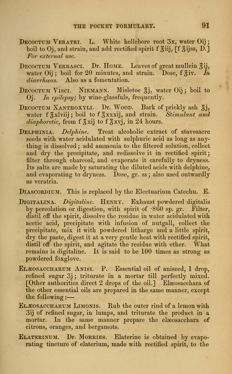 Decoctum Veratri. L. White hellebore root 3x, water Oij; boil to Oj, and strain, and add rectified spirit f ^iij, [f ^ijss, D.j For external use. Decoctum Verbasci. Dr. Home. Leaves of great mullein ^ij, water Oij; boil for 20 minutes, and strain. Dose, f^iv. In diarrhoeas. Also as a fomentation. Decoctum Yisci. Niemann. Misletoe %], water Oij; boil to Oj. In epilepsy; by wine-glassfuls, frequently. Decoctum Xanthoxyli. Dr. Wood. Bark of prickly ash ^j, water f^xlviij; boil to f ^xxxij, and strain. Stimulant and diaphoretic, from f ^xij to f ^xvj, in 24 hours. Delphinia. Delphine. Treat alcoholic extract of stavesacre seeds with water acidulated with sulphuric acid as long as any- thing is dissolved; add ammonia to the filtered solution, collect and dry the precipitate, and redissolve it in rectified spirit; filter through charcoal, and evaporate it carefully to dryness. Its salts are made by saturating the diluted acids with delphine, and evaporating to dryness. Dose, gr. ss; also used outwardly as veratria. Diascordium. This is replaced by the Electuarium Catechu. E. Digitalina. Digitaline. Henry. Exhaust powdered digitalis by percolation or digestion, with spirit of -860 sp. gr. Filter, distil off the spirit, dissolve the residue in water acidulated with, acetic acid, precipitate with infusion of nutgall, collect the precipitate, mix it with powdered litharge and a little spirit, dry the paste, digest it at a very gentle heat with rectified spirit, distil off the spirit, and agitate the residue with ether. What remains is digitaline. It is said to be 100 times as strong as powdered foxglove. El^eosaccharum Anisi. P. Essential oil of aniseed, 1 drop, refined sugar 3j; triturate in a mortar till perfectly mixed. [Other authorities direct 2 drops of the oil.] Elaeosacchara of the other essential oils are prepared in the same manner, except the following:— El^eosaccharum Limonis. Rub the outer rind of a lemon with 3ij of refined sugar, in lumps, and triturate the product in a mortar. In the same manner prepare the elseosacchara of citrons, oranges, and bergamots. Elaterinum. Dr. Morries. Elaterine is obtained by evapo- rating tincture of elaterium, made with rectified spirit, to the