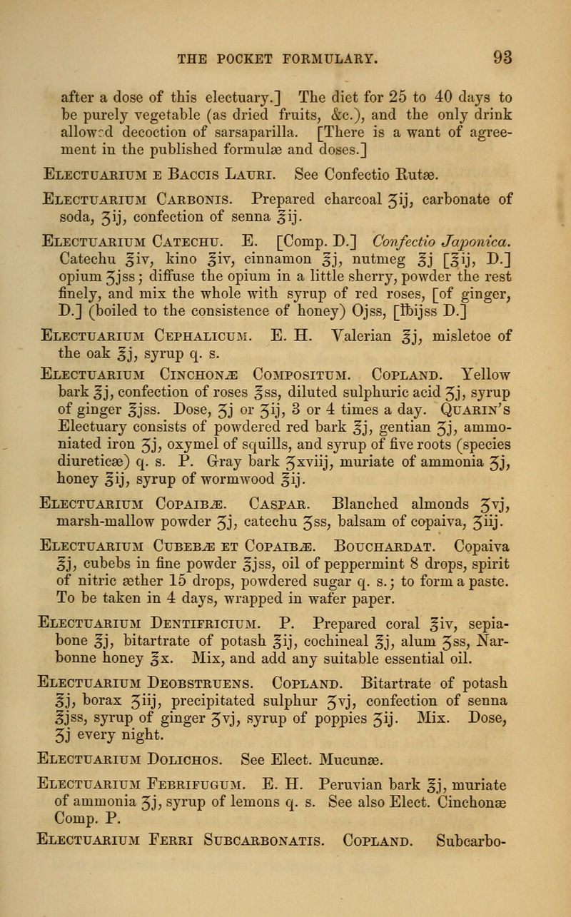 after a dose of this electuary.] The diet for 25 to 40 days to be purely vegetable (as dried fruits, &c), and the only drink allowed decoction of sarsaparilla. [There is a want of agree- ment in the published formulas and doses.] Electuarium e Baccis Lauri. See Confectio Rutae. Electuarium Carbonis. Prepared charcoal Jrj* carbonate of soda, 3y? confection of senna ^ij. Electuarium Catechu. E. [Comp. D.] Confectio Japonica. Catechu jfiv, kino ^iv, cinnamon ^j, nutmeg ^j [^ij, D.] opium 3jss; diffuse the opium in a little sherry, powder the rest finely, and mix the whole with syrup of red roses, [of ginger, D.] (boiled to the consistence of honey) Ojss, [Ibijss D.] Electuarium Cephalicum. E. H. Valerian gj, misletoe of the oak ^j, syrup q. s. Electuarium Cinchonas Compositum. Copland. Yellow bark ^j, confection of roses ^ss, diluted sulphuric acid 3j, syrup of ginger ^jss. Dose, 3J or Jij? 3 or 4 times a day. Quarin's Electuary consists of powdered red bark ^j, gentian 3J; ammo- niated iron 3j, oxymel of squills, and syrup of five roots (species diureticse) q. s. P. Gray bark 3xvnj; muriate of ammonia 3J> honey ^ij, syrup of wormwood ^ij. Electuarium Copaiba. Caspar. Blanched almonds 3VJ> marsh-mallow powder 3J; catechu Jss, balsam of copaiva, Jiij- Electuarium Cubeb^e et Copaiba. Bouchardat. Copaiva ^j, cubebs in fine powder ^jss, oil of peppermint 8 drops, spirit of nitric aether 15 drops, powdered sugar q. s.j to form a paste. To be taken in 4 days, wrapped in wafer paper. Electuarium Dentifricium. P. Prepared coral ^iv, sepia- bone ^j, bitartrate of potash ^ij, cochineal ^j, alum 3ss, Nar- bonne honey ^x. Mix, and add any suitable essential oil. Electuarium Deobstruens. Copland. Bitartrate of potash ^j, borax Jiij, precipitated sulphur £yj, confection of senna ifjss, syrup of ginger Jvj, syrup of poppies Jij- Mix. Dose, 3j every night. Electuarium Dolichos. See Elect. Mucunas. Electuarium Febrifugum. E. H. Peruvian bark gj, muriate of ammonia Jj; syrup of lemons q. s. See also Elect. Cinchonas Comp. P. Electuarium Ferri Subcarbonatis. Copland. Subcarbo-