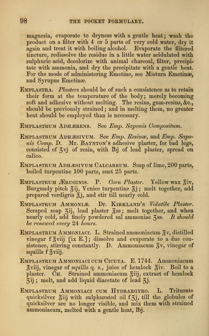 magnesia, evaporate to dryness with a gentle heat; wash the product on a filter with 4 or 5 parts of very cold water, dry it again and treat it with boiling alcohol. Evaporate the filtered tincture, redissolve the residue in a little water acidulated with sulphuric acid, decolorize with animal charcoal, filter, precipi- tate with ammonia, and dry the precipitate with a gentle heat. For the mode of administering Emetine, see Mistura Emetinae, and Syrupus Emetinas. Emplastra. Plasters should be of such a consistence as to retain their form at the temperature of the body; merely becoming soft and adhesive without melting. The resins, gum-resins, &c, should be previously strained; and in melting them, no greater heat should be employed than is necessary. Emplastrum Adherens. See Emp. Saponis Compositum. Emplastrum Adhjesivum. See Emp. Resinse, and Emp. Sapo- nis Oomp. D. Mr. Baynton's adhesive plaster, for bad legs, consisted of Jvj of resin, with Ibj of lead plaster, spread on calico. Emplastrum Adh^sivum Calcareum. Soap of lime, 200 parts, boiled turpentine 100 parts, suet 25 parts. Emplastrum iERUGiNis. P. Com Plaster. Yellow wax ^iv, Burgundy pitch §ij, Venice turpentine ^ j; melt together, add prepared verdigris ^j, and stir till nearly cold. Emplastrum Ammonite. Dr. Kirkland's Volatile Plaster. Scraped soap ^ij, lead plaster ^ss; melt together, and when nearly cold, add finely powdered sal ammoniac gss. It should be renewed every 24 hours. Emplastrum Ammoniaci. L. Strained ammoniacum jfv, distilled vinegar f^viij [ix E.]; dissolve and evaporate to a due con- sistence, stirring constantly. D. Ammoniacum ^v, vinegar of squills f §viij. Emplastrum Ammoniaci cum Cicuta. E. 1744. Ammoniacum gviij, vinegar of squills q. s., juice of hemlock ^iv. Boil to a plaster. Ch. Strained ammoniacum ^iij, extract of hemlock 5ij ', melt, and add liquid diacetate of lead Jj. Emplastrum Ammoniaci cum Hydrargyro. L. Triturate quicksilver ^iij with sulphurated oil f Jj, till the globules of quicksilver are no longer visible, and mix them with strained ammoniacum, melted with a gentle heat, Ibj.