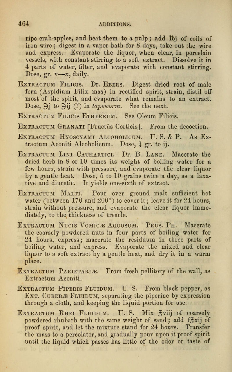 ripe crab-apples, and beat them to a pulp; add ibj of coils of iron wire; digest in a vapor bath for 8 days, take out the wire and express. Evaporate the liquor, when clear, in porcelain vessels, with constant stirring to a soft extract. Dissolve it in 4 parts of water, filter, and evaporate with constant stirring. Dose, gr. v—x, daily. Extractum Filicis. Dr. Ebers. Digest dried root of male fern (Aspidium Filix mas) in rectified spirit, strain, distil off most of the spirit, and evaporate what remains to an extract. Dose, 9j to £)ij (?) in tapeworm. See the next. Extractum Filicis Ethereum. See Oleum Filicis. Extractum Granati [Fruetus Corticis]. From the decoction. Extractum Hyoscyami Alcoholicum. U. S. & P. As Ex- tractum Aconiti Alcoholicum. Dose, i gr. to ij. Extractum Lini Cathartici. Dr. B. Lane. Macerate the dried herb in 8 or 10 times its weight of boiling water for a few hours, strain with pressure, and evaporate the clear liquor by a gentle heat. Dose, 5 to 10 grains twice a day, as a laxa- tive and diuretic. It yields one-sixth of extract. Extractum Malti. Pour over ground malt sufficient hot water (between 170 and 200°) to cover it -, leave it for 24 hours, strain without pressure, and evaporate the clear liquor imme- diately, to the thickness of treacle. Extractum Nucis Vomicae Aquosum. Prus. Ph. Macerate the coarsely powdered nuts in four parts of boiling water for 24 hours, express; macerate the residuum in three parts of boiling water, and express. Evaporate the mixed and clear liquor to a soft extract by a gentle heat, and dry it in a warm place. Extractum Parietarl^:. From fresh pellitory of the wall, as Extractum Aconiti. Extractum Piperis Fluidum. U. S. From black pepper, as Ext. Cubeb^ Fluidum, separating the piperine by expression through a cloth, and keeping the liquid portion for use. Extractum Rhei Fluidum. U. S. Mix §viij of coarsely powdered rhubarb with the same weight of sand; add f^xij of proof spirit, and let the mixture stand for 24 hours. Transfer the mass to a percolator, and gradually pour upon it proof spirit until the liquid which passes has little of the odor or taste of