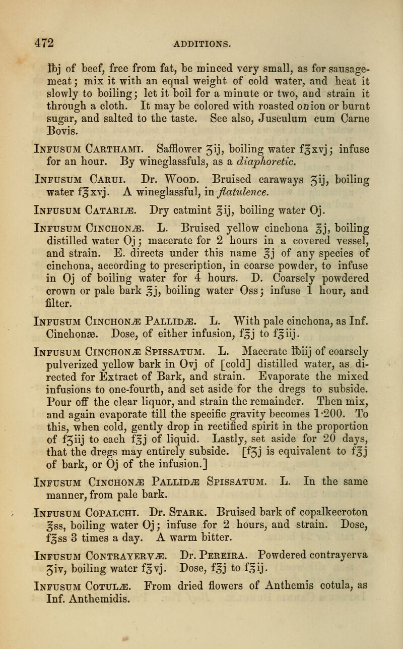 Ifej of beef, free from fat, be minced very small, as for sausage- meat ; mix it with an equal weight of cold water, and heat it slowly to boiling; let it boil for a minute or two, and strain it through a cloth. It may be colored with roasted onion or burnt sugar, and salted to the taste. See also, Jusculum cum Carne Bovis. Infusum Carthami. Safflower %ij, boiling water f^xvj; infuse for an hour. By wineglassfuls, as a diaphoretic. Infusum Carui. Dr. Wood. Bruised caraways 3ij, boiling water f^xvj. A wineglassful, in flatulence. Infusum Catarle. Dry catmint ^ij, boiling water Oj. Infusum Cinchona. L. Bruised yellow cinchona gj, boiling distilled water Oj; macerate for 2 hours in a covered vessel, and strain. E. directs under this name ^j of any species of cinchona, according to prescription, in coarse powder, to infuse in Oj of boiling water for 4 hours. D. Coarsely powdered crown or pale bark ^j, boiling water Oss; infuse 1 hour, and filter. Infusum Cinchona Pallidas. L. With pale cinchona, as Inf. Cinchonse. Dose, of either infusion, f^j to f^iij. Infusum Cinchona Spissatum. L. Macerate Ibiij of coarsely pulverized yellow bark in Ovj of [cold] distilled water, as di- rected for Extract of Bark, and strain. Evaporate the mixed infusions to one-fourth, and set aside for the dregs to subside. Pour off the clear liquor, and strain the remainder. Then mix, and again evaporate till the specific gravity becomes 1-200. To this, when cold, gently drop in rectified spirit in the proportion of f3iij to each f^j of liquid. Lastly, set aside for 20 days, that the dregs may entirely subside. [f3J is equivalent to fgj of bark, or Oj of the infusion.] Infusum Cinchonje Pallida Spissatum. L. In the same manner, from pale bark. Infusum Copalchi. Dr. Stark. Bruised bark of copalkecroton ^ss, boiling water Oj; infuse for 2 hours, and strain. Dose, fjss 3 times a day. A warm bitter. Infusum Contrayerv^e. Dr. Pereira. Powdered contrayerva 3iv, boiling water f^vj. Dose, f^j to f^ij. Infusum Cotulje. From dried flowers of Anthemis cotula, as Inf. Anthemidis.