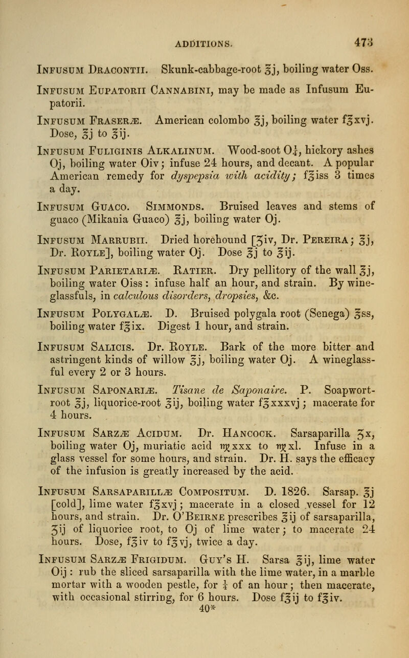 Infusum Dracontii. Skunk-cabbage-root 3J, boiling water Oss. Infusum Eupatorii Cannabini, may be made as Infusum Eu- patorii. Infusum Erasers. American Colombo ^j, boiling water f^xvj. Dose, 3j to g ij. Infusum Fuliginis Alkalinum. Wood-soot 01, hickory ashes Oj, boiling water Oiv; infuse 24 hours, and decant. A popular American remedy for dyspepsia with acidity; f^iss 3 times a day. Infusum Guaco. Simmonds. Bruised leaves and stems of guaco (Mikania Guaco) ^j, boiling water Oj. Infusum Marrubii. Dried horehound [3iv, Dr. Pereira; 3j, Dr. Royle], boiling water Oj. Dose ^j to ^ij. Infusum Parietarlze. Ratier. Dry pellitory of the wall ^j, boiling water Oiss : infuse half an hour, and strain. By wine- glassfuls, in calculous disorders, dropsies, &c. Infusum Polygal^e. D. Bruised polygala root (Senega) ^ss, boiling water f^ix. Digest 1 hour, and strain. Infusum Salicis. Dr. Royle. Bark of the more bitter and astringent kinds of willow ^j, boiling water Oj. A wineglass- ful every 2 or 3 hours. Infusum Saponarle. Tisane de Saponaire. P. Soap wort- root 3J, liquorice-root ^ij, boiling water f^xxxvj ; macerate for 4 hours. Infusum Sarz^e Acidum. Dr. Hancock. Sarsaparilla 5X> boiling water Oj, muriatic acid ttjjxxx to ■njjxl. Infuse in a glass vessel for some hours, and strain. Dr. H. says the efficacy of the infusion is greatly increased by the acid. Infusum Sarsaparilla Compositum. D. 1826. Sarsap. gj [cold], lime water f^xvj; macerate in a closed .vessel for 12 hours, and strain. Dr. O'Beirne prescribes ^ij of sarsaparilla, Jij of liquorice root, to Oj of lime water; to macerate 24 hours. Dose, f^iv to f|jvj, twice a day. Infusum Sarza Frigidum. Guy's H. Sarsa ^ij, lime water Oij : rub the sliced sarsaparilla with the lime water, in a marble mortar with a wooden pestle, for \ of an hour; then macerate, with occasional stirring, for 6 hours. Dose f^ij to f^iv. 40*