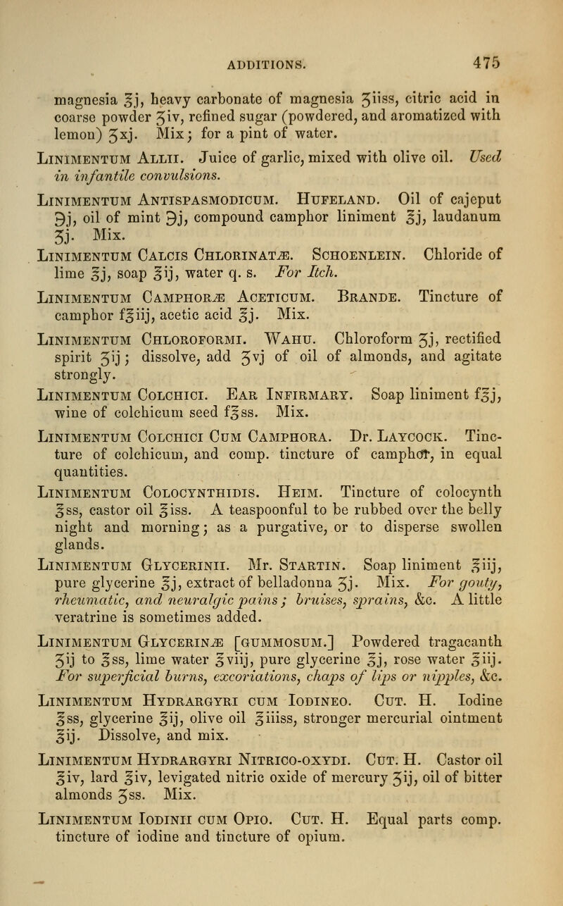 magnesia |§j, heavy carbonate of magnesia ^uss, citric acid in coarse powder Jiv, refined sugar (powdered, and aromatized with lemon) 5xj- Mix; for a pint of water. Linimentum Allii. Juice of garlic, mixed with olive oil. Used in infantile convulsions. Linimentum Antispasmodicum. Hufeland. Oil of cajeput 9j, oil of mint 9j, compound camphor liniment ^j, laudanum 3J. Mix. Linimentum Calcis Chlorinate. Schoenlein. Chloride of lime ij, soap ^ij, water q. s. For Itch. Linimentum Camphors Aceticum. Brande. Tincture of camphor f^iij, acetic acid ^j. Mix. Linimentum Chloroformi. Wahu. Chloroform Jj, rectified spirit Jij; dissolve, add gvj of oil of almonds, and agitate strongly. Linimentum Colchici. Ear Infirmary. Soap liniment f^j, wine of colchicum seed f^ss. Mix. Linimentum Colchici Cum Camphora. Dr. Laycock. Tinc- ture of colchicum, and comp. tincture of camphor, in equal quantities. Linimentum Colocynthidis. Heim. Tincture of colocynth ^ss, castor oil Sjiss. A teaspoonful to be rubbed over the belly night and morning; as a purgative, or to disperse swollen glands. Linimentum Glycerinii. Mr. Startin. Soap liniment giij, pure glycerine ^j, extract of belladonna Jj. Mix. For gouty, rheumatic, and neuralgic pains ; bruises, sprains, &c. A little veratrine is sometimes added. Linimentum Glycerine [gummosum.] Powdered tragacanth 5ij to ^ss, lime water Sviij, pure glycerine §j, rose water ^iij. For superficial burns, excoriations, chaps of lips or nipples, &c. Linimentum Hydrargyri cum Iodineo. Cut. H. Iodine ^ss, glycerine ^ij, olive oil ^iiiss, stronger mercurial ointment ^ij. Dissolve, and mix. Linimentum Hydrargyri Nitrico-oxydi. Cut. H. Castor oil ^iv, lard ^iv, levigated nitric oxide of mercury Jij, oil of bitter almonds $ss. Mix. Linimentum Iodinii cum Opio. Cut. H. Equal parts comp. tincture of iodine and tincture of opium.