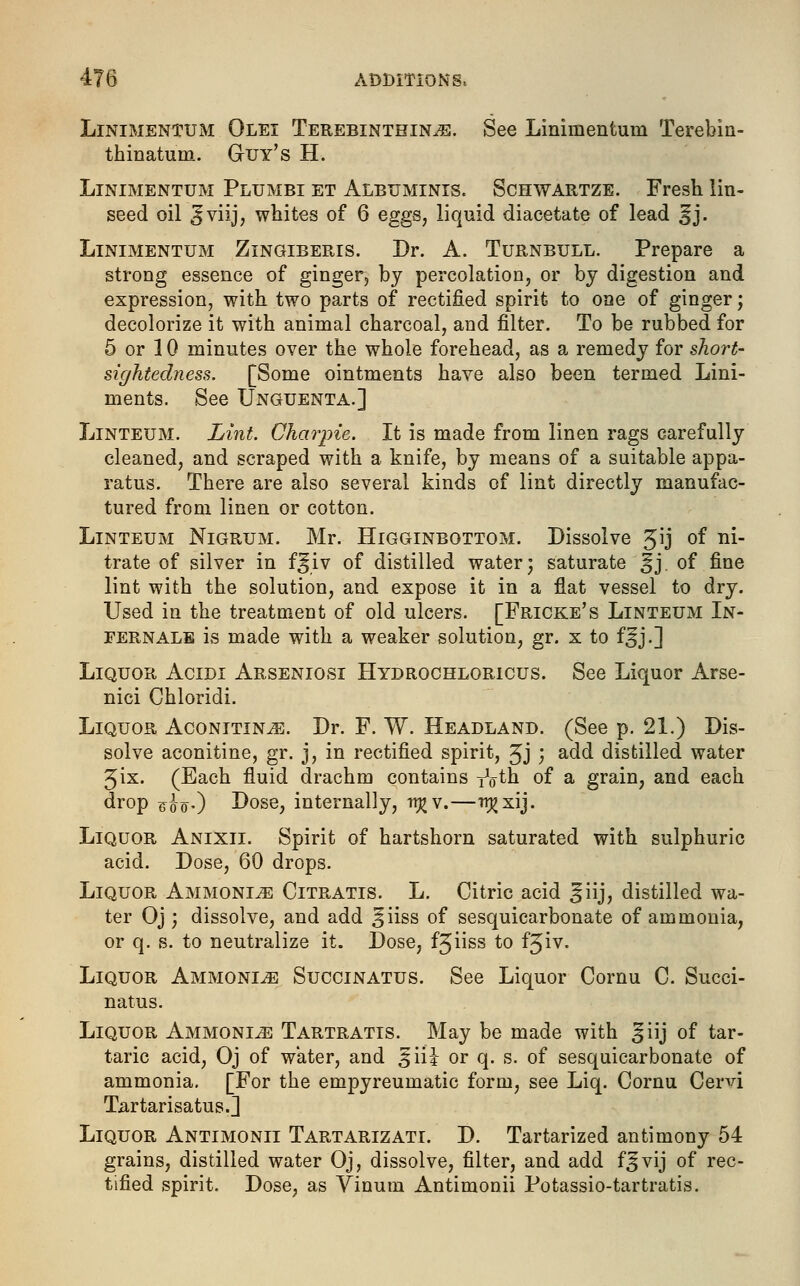Linimentum Olei Terebinthin^e. See Lininientuni Terebin- thinatum. Guy's H. Linimentum Plumbi et Albuminis. Schwartze. Fresh lin- seed oil ^viijj whites of 6 eggs, liquid diacetate of lead ^j. Linimentum Zingiberis. Dr. A. Turnbull. Prepare a strong essence of ginger, by percolation, or by digestion and expression, with two parts of rectified spirit to one of ginger; decolorize it with animal charcoal, and filter. To be rubbed for 5 or 10 minutes over the whole forehead, as a remedy for short- sightedness. [Some ointments have also been termed Lini- ments. See Unguenta.] Linteum. Lint. Charpie. It is made from linen rags carefully cleaned, and scraped with a knife, by means of a suitable appa- ratus. There are also several kinds of lint directly manufac- tured from linen or cotton. Linteum Nigrum. Mr. Higginbottom. Dissolve 3ij °f ni- trate of silver in f^iv of distilled water) saturate ^j. of fine lint with the solution, and expose it in a flat vessel to dry. Used in the treatment of old ulcers. [Fricke's Linteum In- ternals is made with a weaker solution, gr. x to f^j.] Liquor Acidi Arseniosi Hydrochloricus. See Liquor Arse- nici Ghloridi. Liquor Aconitin^;. Dr. F. W. Headland. (See p. 21.) Dis- solve aconitine, gr. j, in rectified spirit, ^j } add distilled water Jix. (Each fluid drachm contains y^th of a grain, and each drop F<jtfO Dose, internally, it}? v.—^xij. Liquor Anixii. Spirit of hartshorn saturated with sulphuric acid. Dose, 60 drops. Liquor Ammonije Citratis. L. Citric acid ^iij, distilled wa- ter Oj; dissolve, and add §iiss of sesquicarbonate of ammonia, or q. s. to neutralize it. Dose, fjiiss to fjiv. Liquor Ammonle Succinatus. See Liquor Cornu C. Succi- nates. Liquor Ammonle Tartratis. May be made with ^iij of tar- taric acid, Oj of water, and £\\\ or q. s. of sesquicarbonate of ammonia. [For the empyreumatic form, see Liq. Cornu Cend Tartarisatus.] Liquor Antimonii Tartarizati. D. Tartarized antimony 54 grains, distilled water Oj, dissolve, filter, and add f^vij of rec- tified spirit. Dose, as Vinum Antimonii Potassio-tartratis.
