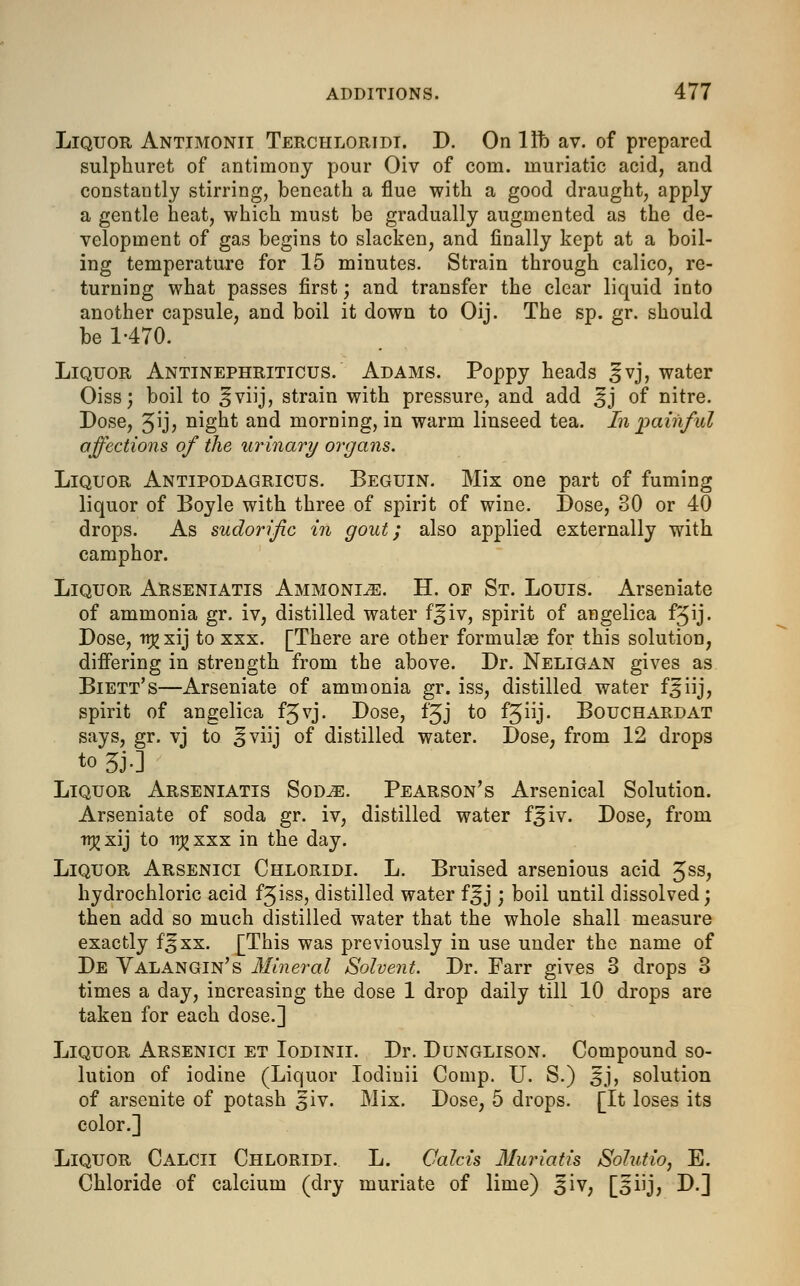 Liquor Antimonii Terchloridi. D. On lib av. of prepared sulphuret of antimony pour Oiv of com. muriatic acid, and constantly stirring, beneath a flue with a good draught, apply a gentle heat, which must be gradually augmented as the de- velopment of gas begins to slacken, and finally kept at a boil- ing temperature for 15 minutes. Strain through calico, re- turning what passes first; and transfer the clear liquid into another capsule, and boil it down to Oij. The sp. gr. should be 1-470. Liquor Antinephriticus. Adams. Poppy heads ^vj, water Oiss; boil to ^viij, strain with pressure, and add £j of nitre. Dose, 5ijj night and morning, in warm linseed tea. In painful affections of the urinary organs. Liquor Antipodagricus. Beguin. Mix one part of fuming liquor of Boyle with three of spirit of wine. Dose, 30 or 40 drops. As sudorific in gout; also applied externally with camphor. Liquor Arseniatis Ammonite. H. of St. Louis. Arseniate of ammonia gr. iv, distilled water f^iv, spirit of angelica f^ij. Dose, n^xij to xxx. [There are other formulae for this solution, differing in strength from the above. Dr. Neligan gives as Biett's—Arseniate of ammonia gr. iss, distilled water f^iij, spirit of angelica f3vj. Dose, f'3J to fjiij. Bouchard at says, gr. vj to ^viij of distilled water. Dose, from 12 drops to 5J-] Liquor Arseniatis Sod^:. Pearson's Arsenical Solution. Arseniate of soda gr. iv, distilled water f^iv. Dose, from tr^xij to itj>xxx in the day. Liquor Arsenici Chloridi. L. Bruised arsenious acid £ss, hydrochloric acid f^iss, distilled water f^j ; boil until dissolved; then add so much distilled water that the whole shall measure exactly f^xx. [This was previously in use under the name of De Valangin's Mineral Solvent. Dr. Farr gives 3 drops 3 times a day, increasing the dose 1 drop daily till 10 drops are taken for each dose.] Liquor Arsenici et Iodinii. Dr. Dunglison. Compound so- lution of iodine (Liquor Iodinii Comp. U. S.) 3J, solution of arsenite of potash 5iv. Mix. Dose, 5 drops. [It loses its color.] Liquor Calcii Chloridi. L. Oalcis Muriatis Solutio, E. Chloride of calcium (dry muriate of lime) 3iv, [5iij, D.]