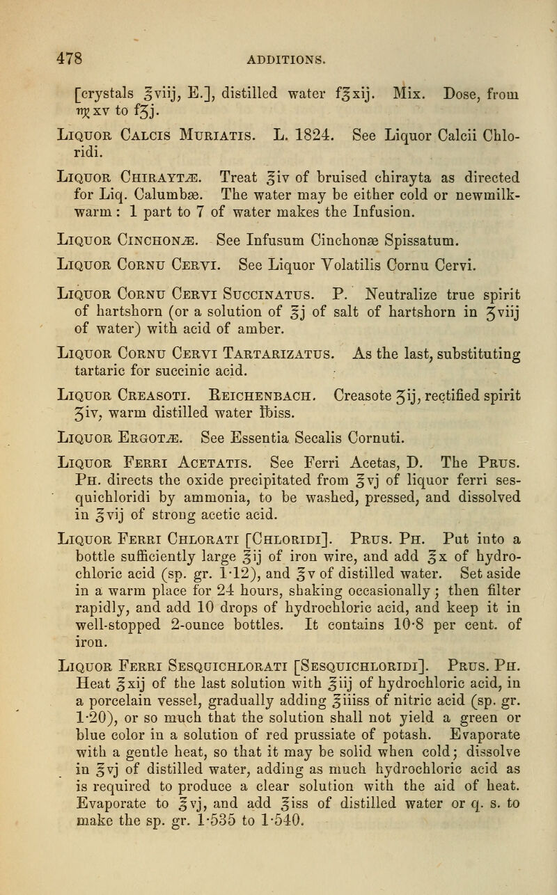 [crystals ^viij, E.], distilled water f^xij. Mix. Dose, from n^xv to f3J. Liquor Calcis Muriatis. L. 1824. See Liquor Calcii Chlo- ridi. Liquor Chirayt^:. Treat ^iv of bruised chirayta as directed for Liq. Calumbge. The water may be either cold or newmilk- warm: 1 part to 7 of water makes the Infusion. Liquor Cinchona. See Infusum Cinchonae Spissatum. Liquor Cornu Cervi. See Liquor Volatilis Cornu Cervi. Liquor Cornu Cervi Succinatus. P. Neutralize true spirit of hartshorn (or a solution of §j of salt of hartshorn in 3viij of water) with acid of amber. Liquor Cornu Cervi Tartarizatus. As the last, substituting tartaric for succinic acid. Liquor Creasoti. Reichenbach. Creasote gijj, rectified spirit 5iv, warm distilled water Ibiss. Liquor Ergot^e. See Essentia Secalis Cornuti. Liquor Ferri Acetatis. See Ferri Acetas, D. The Prus. Ph. directs the oxide precipitated from ^vj of liquor ferri ses- quichloridi by ammonia, to be washed, pressed, and dissolved in ^vij of strong acetic acid. Liquor Ferri Chlorati [Chloridi]. Prus. Ph. Put into a bottle sufficiently large Jij of iron wire, and add ^x of hydro- chloric acid (sp. gr. 1*12), and §v of distilled water. Set aside in a warm place for 24 hours, shaking occasionally; then filter rapidly, and add 10 drops of hydrochloric acid, and keep it in well-stopped 2-ounce bottles. It contains 10-8 per cent, of iron. Liquor Ferri Sesquichlorati [Sesquichloridi]. Prus. Ph. Heat Jxij of the last solution with ^iij of hydrochloric acid, in a porcelain vessel, gradually adding ^iiiss of nitric acid (sp. gr. 1-20), or so much that the solution shall not yield a green or blue color in a solution of red prussiate of potash. Evaporate with a gentle heat, so that it may be solid when cold; dissolve in 5vj of distilled water, adding as much hydrochloric acid as is required to produce a clear solution with the aid of heat. Evaporate to ^vj, and add ^iss of distilled water or q. s. to make the sp. gr. 1-535 to 1-540.