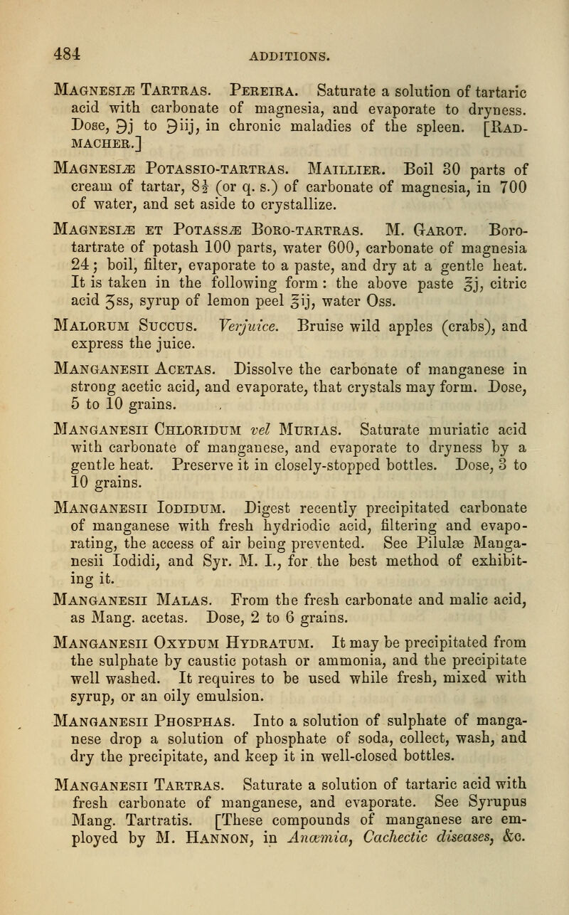 Magnesia Tartras. Pereira. Saturate a solution of tartaric acid with carbonate of magnesia, and evaporate to dryness. Dose, 9j to 9iij, in chronic maladies of the spleen. [Rad- MACHER.] Magnesia Potassio-tartras. Maillier. Boil 30 parts of cream of tartar, 8\ (or q. s.) of carbonate of magnesia, in 700 of water, and set aside to crystallize. Magnesia et Potass^ Boro-tartras. M. Garot. Boro- tartrate of potash 100 parts, water 600, carbonate of magnesia 24; boil, filter, evaporate to a paste, and dry at a gentle heat. It is taken in the following form : the above paste ^j, citric acid Jss, gyrup of lemon peel ^ij, water Oss. Malorum Succus. Verjuice. Bruise wild apples (crabs), and express the juice. Manganesii Acetas. Dissolve the carbonate of manganese in strong acetic acid, and evaporate, that crystals may form. Dose, 5 to 10 grains. Manganesii Chloridum vel Mtjrtas. Saturate muriatic acid with carbonate of manganese, and evaporate to dryness by a gentle heat. Preserve it in closely-stopped bottles. Dose, 3 to 10 grains. Manganesii Iodidum. Digest recently precipitated carbonate of manganese with fresh hydriodic acid, filtering and evapo- rating, the access of air being prevented. See Pilulse Manga- nesii Iodidi, and Syr. M. I., for the best method of exhibit- ing it. Manganesii Malas. From the fresh carbonate and malic acid, as Mang. acetas. Dose, 2 to 6 grains. Manganesii Oxydum Hydratum. It may be precipitated from the sulphate by caustic potash or ammonia, and the precipitate well washed. It requires to be used while fresh, mixed with syrup, or an oily emulsion. Manganesii Phosphas. Into a solution of sulphate of manga- nese drop a solution of phosphate of soda, collect, wash, and dry the precipitate, and keep it in well-closed bottles. Manganesii Tartras. Saturate a solution of tartaric acid with fresh carbonate of manganese, and evaporate. See Syrupus Mang. Tartratis. [These compounds of manganese are em- ployed by M. Hannon, in Ancemia, Cachectic diseases, &c.