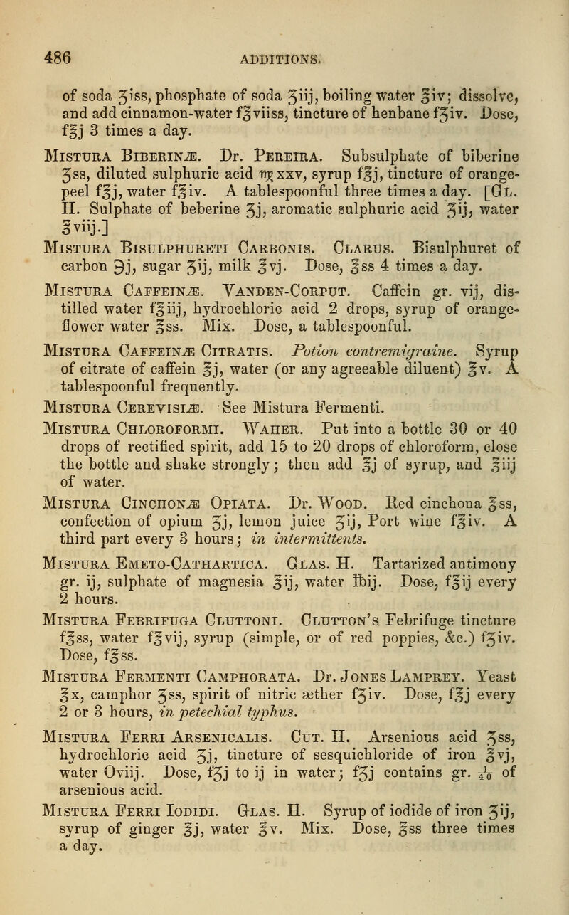 of soda Jiss, phosphate of soda Jiij, boiling water §iv; dissolve, and add cinnamon-water f^viiss, tincture of henbane fjiv. Dose, f^j 3 times a day. Mistura Biberin^). Dr. Pereira. Subsulphate of biberine 3ss, diluted sulphuric acid tr^xxv, syrup fjjjj, tincture of orange- peel f£J, water fjiv. A tablespoonful three times a day. [Gl. H. Sulphate of beberine 3J> aromatic sulphuric acid 3ij> water Iviij.] Mistura Bisulphureti Carbonis. Clarus. Bisulphuret of carbon 9j, sugar $\j, milk Jvj. Dose, Jjss 4 times a day. Mistura Caffeine. Yanden-Corput. Caffein gr. vij, dis- tilled water f^iij, hydrochloric acid 2 drops, syrup of orange- flower water ^ss. Mix. Dose, a tablespoonful. Mistura Caffeine Citratis. Potion contremigraine. Syrup of citrate of caffein ^j, water (or any agreeable diluent) ^v. A tablespoonful frequently. Mistura Cerevisl^;. ■ See Mistura Fermenti. Mistura Chloroformi. Waher. Put into a bottle 30 or 40 drops of rectified spirit, add 15 to 20 drops of chloroform, close the bottle and shake strongly; then add ^j of syrup, and §iij of water. Mistura Cinchona Opiata. Dr. Wood. Red cinchona gss, confection of opium 3j, lemon juice Jij, Port wine f^iv. A third part every 3 hours; in inter mittenU. Mistura Emeto-Cathartica. Glas. H. Tartarized antimony gr. ij, sulphate of magnesia jfij, water Ihij. Dose, f§ij every 2 hours. Mistura Febrifuga Cluttoni. Glutton's Febrifuge tincture f^ss, water f^vij, syrup (simple, or of red poppies, &c.) f5iv. Dose, f^ss. Mistura Fermenti Camphorata. Dr. Jones Lamprey. Yeast %x, camphor 3ss, spirit of nitric aether f3*v. Dose, f^j every 2 or 3 hours, in petechial typhus. Mistura Ferri Arsenicalis. Cut. H. Arsenious acid 3ss, hydrochloric acid 3J> tincture of sesquichloride of iron ]|vj, water Oviij. Dose, f3j to ij in water; f3J contains gr. ^o of arsenious acid. Mistura Ferri Iodidi. Glas. H. Syrup of iodide of iron 3U? syrup of ginger Jj, water §v. Mix. Dose, ^ss three times a day.