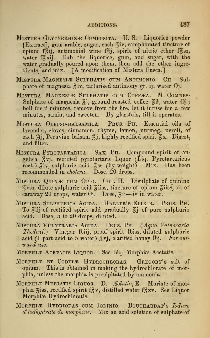 Mistura GLYCYnmuXM Composita. U. S. Liquorice powder [Extract], gum arabic, sugar, each Jiv, camphorated tincture of opium fjjij, antimonial wine fjj, spirit of nitric ether f§ss, water f§xij. Rub the liquorice, gum, and sugar, with the water gradually poured upon them, then add the other ingre- dients, and mix. [A modification of Mistura Fusca.] Misttjra Magnesia Stjlphatxs cum AntimonIo. Ch. Sul- phate of magnesia §iv, tartariaed antimony gr. ij, water Oj. Mistura Magnesia Sulphatis cum Coee^a. M. Combes- Sulphate of magnesia §j, ground roasted coffee %\, water Oj ) boil for 2 minutes, remove from the fire, let it infuse for a few minutes, strain, and Bweeten. By glassfuls, till it operates. Mistura Oleoso-balsamica. Prus. Ph. Essential oils of lavender, cloves, cinnamon, thyme, lemon, nutmeg, neroli, of each 9j, Peruvian balsam jj, highly rectified spirit Jx. Digest, and filter. Mistura Pyrotartarica. Sax. Ph. Compound spirit of an- gelica §vj, rectified pyrotartaric liquor (Liq. Pyrotartaricus rect.) |jiv, sulphuric acid §ss (by weight). Mix. Has been recommended in cholera. Dose, 20 drops. Mistura Quince cum Opio. Cut. H. Disulphate of quinine Jvss, dilute sulphuric acid Jiiss, tincture of opium Jjiiss, oil of caraway 20 drops, water Cj. Dose, ^ij—-»iv in water. Mistura Sulphurica Acida. Hauler's Elixir. Prus. Ph. To §iij of rectified spirit add gradually Jjj of pure sulphuric acid. Dose, 5 to 20 drops, diluted. Mistura Vulneraria Acida. Prus. Ph. (Aqua Vulneraria Thedeni.') Vinegar Tbiij, proof spirit ibiss, diluted sulphuric acid (1 part acid to 5 water) Jvj? clarified honey flbj. For out' ward use. Morphia Acetatis Liquor. See Liq. Morphine Acetatis. Morphia et Codeine Hydrochloras. Gregory's salt of opium. This is obtained in making the hydrochlorate of mor- phia, unless the morphia is precipitated by ammonia. Morphea Muriatis Liquor. D. Solutio, E. Muriate of mor- phia 3iss, rectified spirit fjv, distilled water f|xv. See Liquor Morphige Hydrochloratis. Morphia Hydriodas cum Iodinio. Bouchard at's Todure d'iodhi/drate de morphine. Mix an acid solution of sulphate of