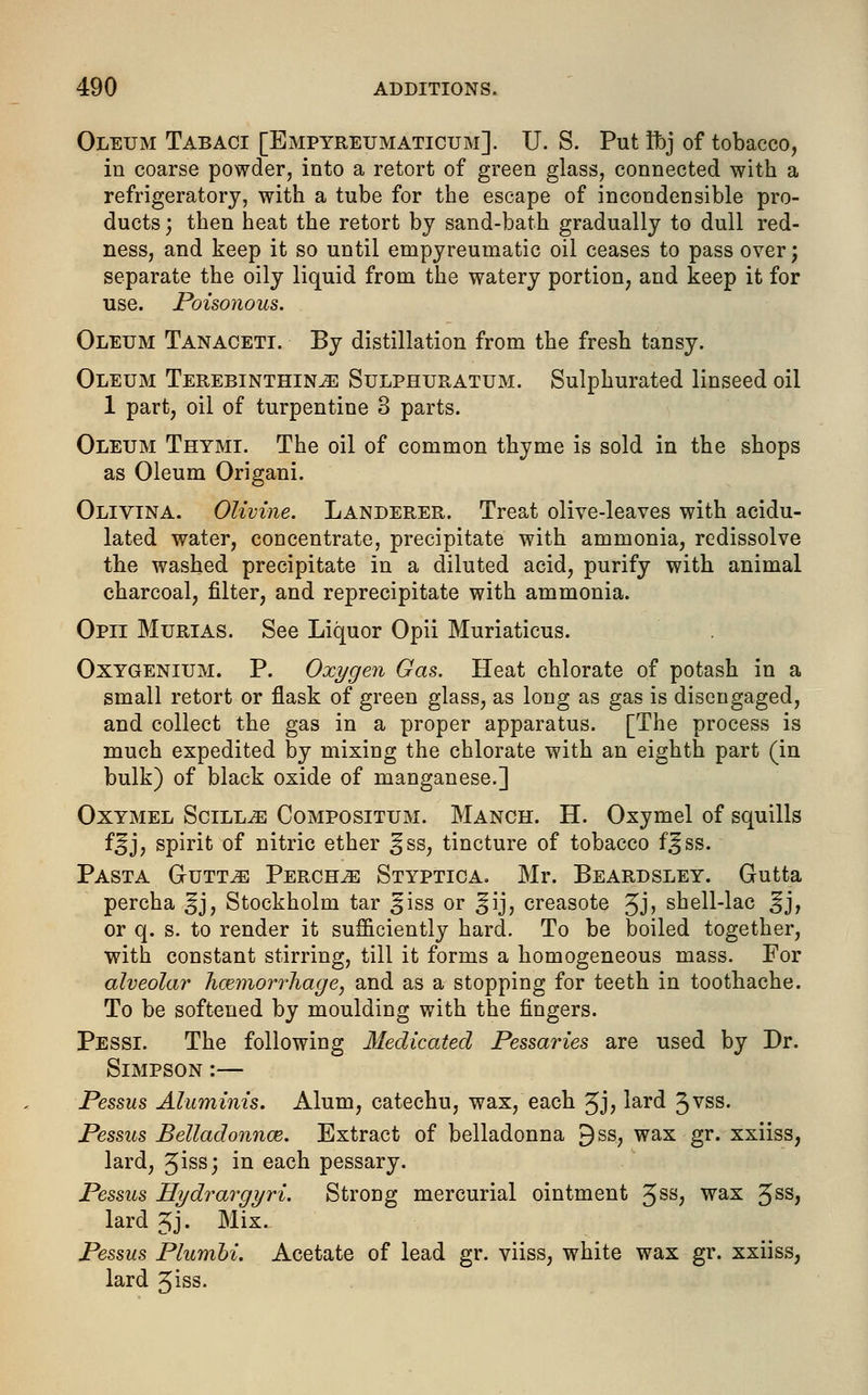 Oleum Tabaci [Empyreumaticum]. U. S. Put Sbj of tobacco, in coarse powder, into a retort of green glass, connected with a refrigeratory, with a tube for the escape of incondensible pro- ducts ; then heat the retort by sand-bath gradually to dull red- ness, and keep it so until empyreumatic oil ceases to pass over; separate the oily liquid from the watery portion, and keep it for use. Poisonous. Oleum Tanaceti. By distillation from the fresh tansy. Oleum Terebinthin^ Sulphuratum. Sulphurated linseed oil 1 part, oil of turpentine 8 parts. Oleum Thtmi. The oil of common thyme is sold in the shops as Oleum Origani. Olivina. Olivine. Landerer. Treat olive-leaves with acidu- lated water, concentrate, precipitate with ammonia, redissolve the washed precipitate in a diluted acid, purify with animal charcoal, filter, and reprecipitate with ammonia. Opii Murias. See Liquor Opii Muriaticus. Oxygenium. P. Oxygen Gas. Heat chlorate of potash in a small retort or flask of green glass, as long as gas is disengaged, and collect the gas in a proper apparatus. [The process is much expedited by mixing the chlorate with an eighth part (in bulk) of black oxide of manganese.] Oxymel Soiled Compositum. Manch. H. Oxymel of squills f^j, spirit of nitric ether ^ss, tincture of tobacco f^ss. Pasta Gutt^: Perch^e Styptica. Mr. Beardsley. Gutta percha ^j, Stockholm tar §iss or ^ij, creasote Jj> shell-lac ^j, or q. s. to render it sufficiently hard. To be boiled together, with constant stirring, till it forms a homogeneous mass. For alveolar haemorrhage, and as a stopping for teeth in toothache. To be softened by moulding with the fingers. Pessi. The following Medicated Pessaries are used by Dr. Simpson :— Pessus Aluminis. Alum, catechu, wax, each 3J> lard 3VSS- Pessus Belladonnas. Extract of belladonna 9ss, wax gr. xxiiss, lard, 3iss; in eacn pessary. Pessus Hydrargyri. Strong mercurial ointment 3ss, wax 3SS> lard gj. Mix. Pessus Plumbi. Acetate of lead gr. viiss, white wax gr. xxiiss, lard 3iss-