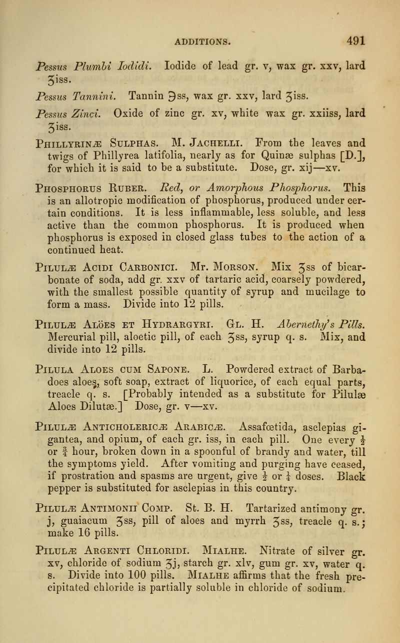 Pessus Plumbi Iodidi. Iodide of lead gr. v, wax gr. xxv, lard 3iss. Pessus Tannini. Tannin 9ss, wax gr. xxv, lard 3iss. Pessus Zinci. Oxide of zinc gr. xv; white wax gr. xxiiss, lard 3iss. Phillyrin^ Sulphas. M. Jachelli. From the leaves and twigs of Phillyrea latifolia, nearly as for Quinae sulphas [D.], for which it is said to be a substitute. Dose, gr. xij—xv. Phosphorus Ruber. Red, or Amorphous Phosphorus. This is an allotropic modification of phosphorus, produced under cer- tain conditions. It is less inflammable, less soluble, and less active than the common phosphorus. It is produced when phosphorus is exposed in closed glass tubes to the action of a continued heat. Pilule Acidi Carbonici. Mr. Morson. Mix 3ss of bicar- bonate of soda, add gr. xxv of tartaric acid, coarsely powdered, with the smallest possible quantity of syrup and mucilage to form a mass. Divide into 12 pills. Pilul^e Aloes et Hydrargyri. Gl. H. Abernelhy's Pills. Mercurial pill, aloetic pill, of each Jss, syrup q. s. Mix, and divide into 12 pills. Pilula Aloes cum Sapone. L. Powdered extract of Barba- does aloes, soft soap, extract of liquorice, of each equal parts, treacle q. s. [Probably intended as a substitute for Pilulae Aloes Dilutee.] Dose, gr. v—xv. Pilule Anticholeric^ Arabics. Assafoetida, asclepias gi- gantea, and opium, of each gr. iss, in each pill. One every J or | hour, broken down in a spoonful of brandy and water, till the symptoms yield. After vomiting and purging have ceased, if prostration and spasms are urgent, give % or J doses. Black pepper is substituted for asclepias in this country. Pilulje Antimonii Comp. St. B. H. Tartarized antimony gr. j, guaiacuni 3SS? pill °f aloes and myrrh 3ss, treacle q. s.; make 16 pills. Pilules Argenti Chloridi. Mialhe. Nitrate of silver gr. xv, chloride of sodium 3J? starch gr. xlv, gum gr. xv, water q. s. Divide into 100 pills. Mialhe affirms that the fresh pre- cipitated chloride is partially soluble in chloride of sodium.