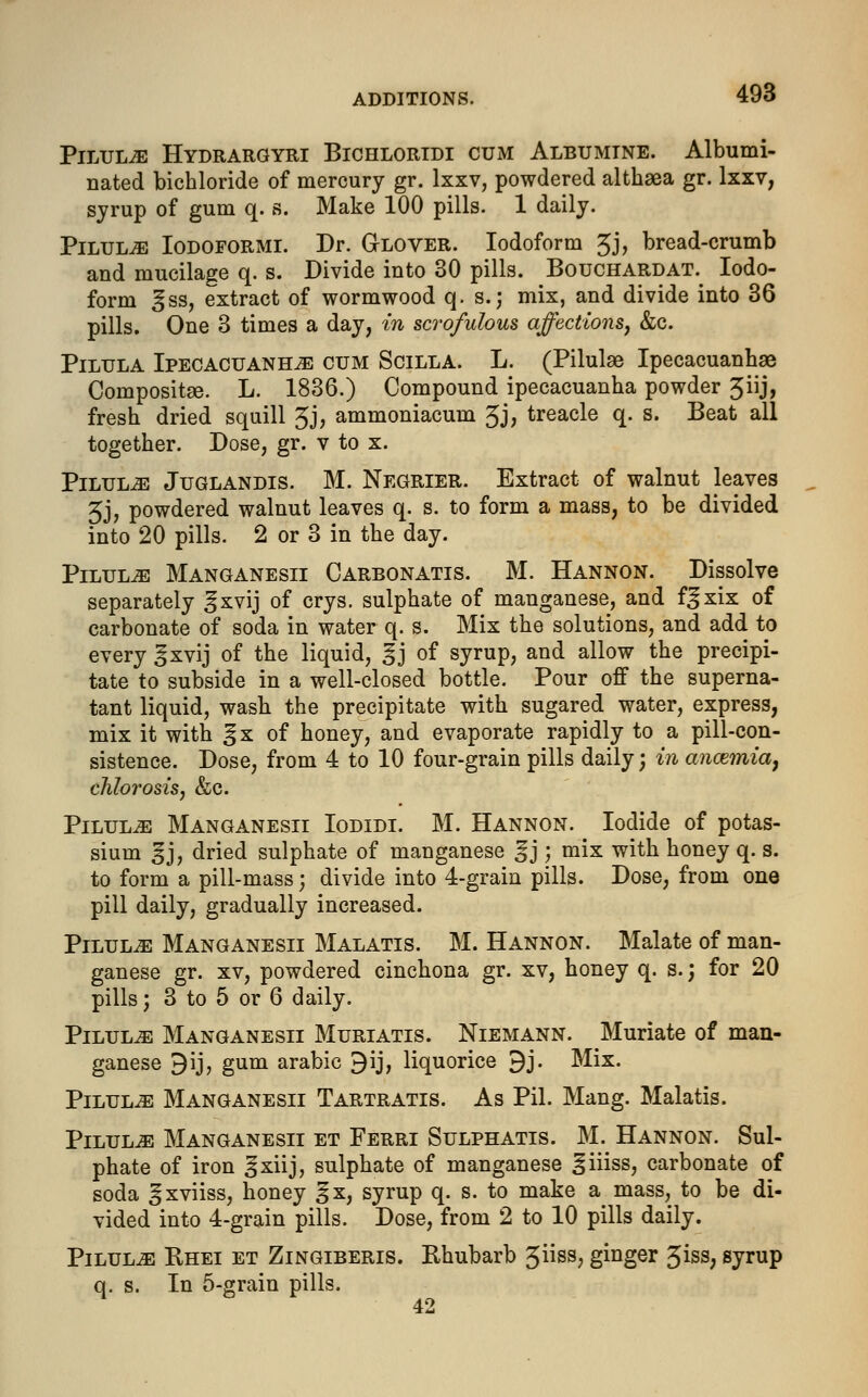 Pilule Hydrargyri Bichlortdi cum Albumine. Albumi- nated bichloride of mercury gr. lxxv, powdered althaea gr. lxxv, syrup of gum q. s. Make 100 pills. 1 daily. Pilule Iodoformi. Dr. Glover. Iodoform 3j, bread-crumb and mucilage q. s. Divide into 30 pills. Bouchardat. Iodo- form ^ss, extract of wormwood q. s.j mix, and divide into 36 pills. One 3 times a day, in scrofulous affections, &c. Pilula Ipecacuanha cum Scilla. L. (Pilulae Ipecacuanhae Compositaa. L. 1836.) Compound ipecacuanha powder 3iij, fresh dried squill 3j, ammoniacum 3J> treacle q. s. Beat all together. Dose, gr. v to x. Pilula Juglandis. M. Negrier. Extract of walnut leaves 5j, powdered walnut leaves q. s. to form a mass, to be divided into 20 pills. 2 or 3 in the day. Pilules Manganesii Carbonatis. M. Hannon. Dissolve separately ^xvij of crys. sulphate of manganese, and f^xix of carbonate of soda in water q. s. Mix the solutions, and add to every ^xvij of the liquid, ^j of syrup, and allow the precipi- tate to subside in a well-closed bottle. Pour off the superna- tant liquid, wash the precipitate with sugared water, express, mix it with ^x of honey, and evaporate rapidly to a pill-con- sistence. Dose, from 4 to 10 four-grain pills daily; in ancemia, chlorosis, &c. Pilule Manganesii Iodidi. M. Hannon. Iodide of potas- sium 3J, dried sulphate of manganese %); mix with honey q. s. to form a pill-mass; divide into 4-grain pills. Dose, from one pill daily, gradually increased. Pilule Manganesii Malatis. M. Hannon. Malate of man- ganese gr. xv, powdered cinchona gr. xv, honey q. s.; for 20 pills; 3 to 5 or 6 daily. PiLULiE Manganesii Muriatis. Niemann. Muriate of man- ganese 9ij, gum arabic 9ij, liquorice 9j. Mix. Pilule Manganesii Tartratis. As Pil. Mang. Malatis. Pilule Manganesii et Ferri Sulphatis. M. Hannon. Sul- phate of iron 3xiij, sulphate of manganese iiiiss, carbonate of soda ^xviiss, honey 3x, syrup q. s. to make a mass, to be di- vided into 4-grain pills. Dose, from 2 to 10 pills daily. Pilulje Bhei et Zingiberis. Rhubarb 3ss; gmger 5>iss; syrup q. s. In 5-grain pills. 42