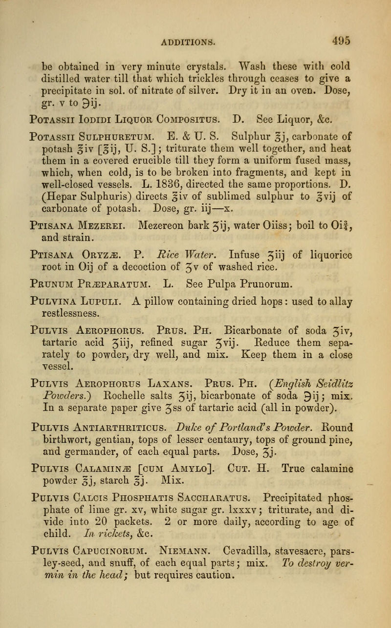 be obtained in very minute crystals. Wash these with cold distilled water till that which trickles through ceases to give a precipitate in sol. of nitrate of silver. Dry it in an oven. Dose, gr. v to £ij. Potassii Iodidi Liquor Compositus. D. See Liquor, &c. Potassii Sulphuretum. E. & U. S. Sulphur ^j, carbonate of potash ^iv [£ij, U. S.]; triturate them well together, and heat them in a covered crucible till they form a uniform fused mass, which, when cold, is to be broken into fragments, and kept in well-closed vessels. L. 1836, directed the same proportions. D. (Hepar Sulphuris) directs £iv of sublimed sulphur to ^vij of carbonate of potash. Dose, gr. iij—x. Ptisana Mezerei. Mezereon bark Jij, water Oiiss; boil to Oil, and strain. Ptisana Oryz^. P. Rice Water. Infuse 3nj °f liquorice root in Oij of a decoction of J v of washed rice. Pruntjm Prjeparatum. L. See Pulpa Prunorum. Pulvina Lupuli. A pillow containing dried hops: used to allay restlessness. Pulvis Aerophorus. Prus. Ph. Bicarbonate of soda £iv, tartaric acid 3^j> refined sugar 5vy- Reduce them sepa- rately to powder, dry well, and mix. Keep them in a close vessel. Pulvis Aerophorus Laxans. Prus. Ph. (English Seidlitz Poioders.~) Rochelle salts 5^j? bicarbonate of soda ^ij; mix, In a separate paper give Jss 0f tartaric acid (all in powder). Pulvis Antiarthriticus. Duke of Portland's Powder. Round birthwort, gentian, tops of lesser centaury, tops of ground pine, and germander, of each equal parts. Dose, Jj. Pulvis Calamine [cum Amylo]. Cut. H. True calamine powder 5J, starch ^j. Mix. Pulvis Calcis Phosphatis Saccharatus. Precipitated phos- phate of lime gr. xv, white sugar gr. lxxxv; triturate, and di- vide into 20 packets. 2 or more daily, according to age of child. In rickets, &c. Pulvis Capucinorum. Niemann. Cevadilla, stavesacre, pars- ley-seed, and snuff, of each equal parts; mix. To destroy ver- min in the head; but requires caution.