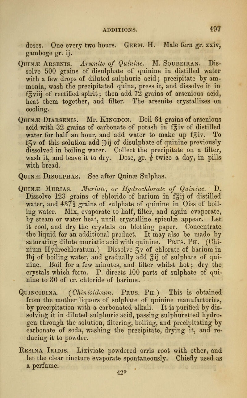 doses. One every two hours. Germ. H. Male fern gr. xxiv, gamboge gr. ij. Quin.33 Arsenis. Arsenite of Quinine. M. Soubeiran. Dis- solve 500 grains of disulphate of quinine in distilled water with a few drops of diluted sulphuric acid; precipitate by am- monia, wash the precipitated quina, press it, and dissolve it in f3viij of rectified spirit; then add 72 grains of arsenious acid, heat them together, and filter. The arsenite crystallizes on cooling. Quince Diarsenis. Mr. Kingdon. Boil 64 grains of arsenious acid with 32 grains of carbonate of potash in f^iv of distilled water for half an hour, and add water to make up f^iv. To fjv of this solution add 9ij of disulphate of quinine previously dissolved in boiling water. Collect the precipitate on a filter, wash it, and leave it to dry. Dose, gr. I twice a day, in pills with bread. Quince Disulphas. See after Quinae Sulphas. QuiN^l Murias. Muriate, or Hydrochlorate of Quinine. D. Dissolve 123 grains of chloride of barium in f^ij of distilled water, and 437J grains of sulphate of quinine in Oiss of boil- ing water. Mix, evaporate to half, filter, and again evaporate, by steam or water heat, until crystalline spiculse appear. Let it cool, and dry the crystals on blotting paper. Concentrate the liquid for an additional product. It may also be made by saturating dilute muriatic acid with quinine. Prus. Ph. (Chi- nium Hydrochloratum.) Dissolve 3v of chlorate of barium in Ibj of boiling water, and gradually add ^ij of sulphate of qui- nine. Boil for a few minutes, and filter whilst hot j dry the crystals which form. P. directs 100 parts of sulphate of qui- nine to 30 of cr. chloride of barium. Quinoidina. (Chinioideum. Prus. Ph.) This is obtained from the mother liquors of sulphate of quinine manufactories, by precipitation with a carbonated alkali. It is purified by dis- solving it in diluted sulphuric acid, passing sulphuretted hydro- gen through the solution, filtering, boiling, and precipitating by carbonate of soda, washing the precipitate, drying it, and re- ducing it to powder. Besina Iridis. Lixiviate powdered orris root with ether, and let the clear tincture evaporate spontaneously. Chiefly used as a perfume. 42*