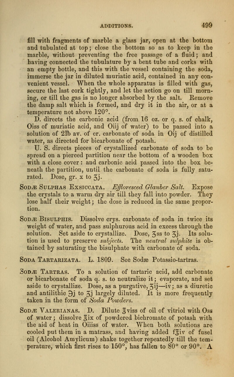 fill with fragments of marble a glass jar, open at the bottom and tubulated at top; close the bottom so as to keep in the marble, without preventing the free passage of a fluid; and having connected the tubulature by a bent tube and corks with an empty bottle, and this with the vessel containing the soda, immerse the jar in diluted muriatic acid, contained in any con- venient vessel. When the whole apparatus is filled with gas, secure the last cork tightly, and let the action go on till morn- ing, or till the gas is no longer absorbed by the salt. Remove the damp salt which is formed, and dry it in the air, or at a temperature not above 120°. D. directs the carbonic acid (from 16 oz. or q. s. of chalk, Oiss of muriatic acid, and Oiij of water) to be passed into a solution of 21b av. of cr. carbonate of soda in Oij of distilled water, as directed for bicarbonate of potash. U. S. directs pieces of crystallized carbonate of soda to be spread on a pierced partition near the bottom of a wooden box with a close cover: and carbonic acid passed into the box be- neath the partition, until the carbonate of soda is fully satu- rated. Dose, gr. x to Jj. Sod^e Sulphas Exsiccata. Effloresced Glauber Salt. Expose the crystals to a warm dry air till they fall into powder. They lose half their weight; the dose is reduced in the same propor- tion. Sodje Bisulphis. Dissolve crys. carbonate of soda in twice its weight of water, and pass sulphurous acid in excess through the solution. Set aside to crystallize. Dose, Jss to Jj. Its solu- tion is used to preserve subjects. The neutral sulphite is ob- tained by saturating the bisulphate with carbonate of soda. Soda Tartarizata. L. 1809. See Sodae Potassio-tartras. 3od^} Tartras. To a solution of tartaric acid, add carbonate or bicarbonate of soda q. s. to neutralize it; evaporate, and set aside to crystallize. Dose, as a purgative, Jij—iv; as a diuretic and antilithic 9j to Jj largely diluted. It is more frequently taken in the form of Soda Powders. Sod^ Valertanas. D. Dilute ^viss of oil of vitriol with Oss of water; dissolve *ix of powdered bichromate of potash with the aid of heat in Oiiiss of water. When both solutions are cooled put them in a matrass, and having added f Jiv of fusel oil (Alcohol Amylicum) shake together repeatedly till the tem- perature, which first rises to 150°, has fallen to 80° or 90°. A