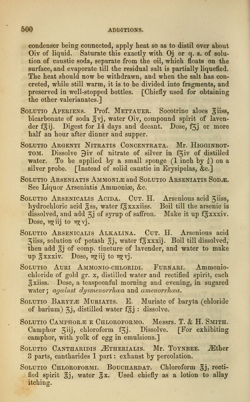 condenser being connected, apply heat so as to distil over about Oiv of liquid. Saturate this exactly with Oj or q. s. of solu- tion of caustic soda, separate from the oil, which floats on the surface, and evaporate till the residual salt is partially liquefied. The heat should now be withdrawn, and when the salt has con- creted, while still warm, it is to be divided into fragments, and preserved in well-stopped bottles. [Chiefly used for obtaining the other valerianates.] Solutio Aperiens. Prof. Mettauer. Socotrine aloes giiss, bicarbonate of soda §vj, water Oiv, compound spirit of laven- der f^ij. Digest for 14 days and decant. Dose, f3J or more half an hour after dinner and supper. Solutio Argenti Nitratis Concentrata. Mr. Higginbot- tom. Dissolve 9iv of nitrate of silver in fjiv of distilled water. To be applied by a small sponge (1 inch by £) on a silver probe. [Instead of solid caustic in Erysipelas, &c.j Solutio Arseniatis Ammonia and Solutio Arseniatis Sod^e. See Liquor Arseniatis Ammonias, &c. Solutio Arsenicalis Acida. Cut. H. Arsenious acid 3iiss, hydrochloric acid ^ss, water f^xxxiiss. Boil till the arsenic is dissolved, and add 3J of syrup of saffron. Make it up f^xxxiv. Dose, irjjiij to irj^ vj. Solutio Arsenicalis Alkalina. Cut. H. Arsenious acid 3iiss, solution of potash ^j, water f^xxxij. Boil till dissolved, then add ^j of comp. tincture of lavender, and water to make up ^xxxiv. Dose, ti^iij to ttjjvj. Solutio Auri Ammonio-chloridi. Furnari. Ammonio- chloride of gold gr. x, distilled water and rectified spirit, each ^xiiss. Dose, a teaspoonful morning and evening, in sugared water; against dysmenorrJioea and amenorrhea. Solutio Baryta Muriatis. E. Muriate of baryta (chloride of barium) 3J> distilled water $$] : dissolve. Solutio Camphors e Chloroformo. Messrs. T. & H. Smith. Camphor 3iijj chloroform f^j. Dissolve. [For exhibiting camphor, with yolk of egg in emulsions.] Solutio Cantharldis .ZEtherialis. Mr. Toynbee. iEther 3 parts, cantharides 1 part: exhaust by percolation. Solutio Chloroformi. Bouchard at. Chloroform §j, recti- fied spirit ^j, water ^x. Used chiefly as a lotion to allay itching.