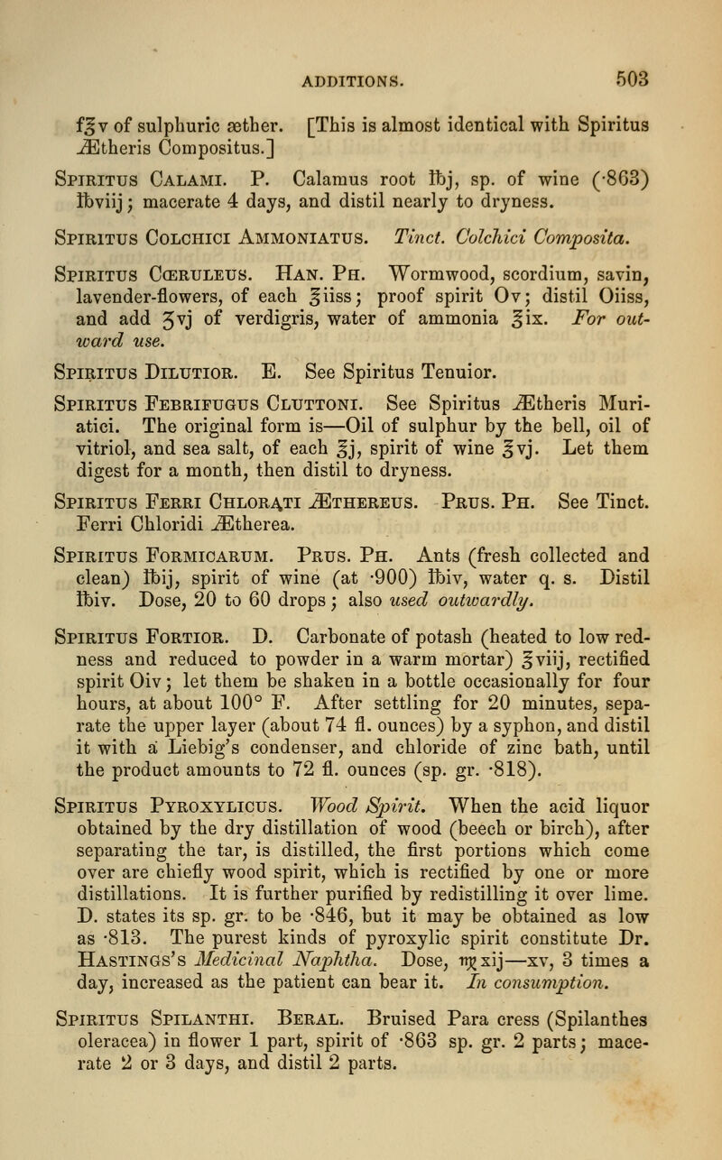 f^v of sulphuric aether. [This is almost identical with Spiritus jEtheris Compositus.] Spiritus Calami. P. Calamus root Ibj, sp. of wine (-863) ifoviij; macerate 4 days, and distil nearly to dryness. Spiritus Colchici Ammoniatus. Tinct. CoWhici Composita. Spiritus Cceruleus. Han. Ph. Wormwood, scordium, savin, lavender-flowers, of each ^iiss; proof spirit Ov; distil Oiiss, and add 5vj of verdigris, water of ammonia %ix. For out- ward use. Spiritus Dilutior. E. See Spiritus Tenuior. Spiritus Febrifugus Cluttoni. See Spiritus JEtheris Muri- atici. The original form is—Oil of sulphur by the bell, oil of vitriol, and sea salt, of each ^j, spirit of wine ^vj. Let them digest for a month, then distil to dryness. Spiritus Ferri Chlorati ^Ethereus. Prus. Ph. See Tinct. Ferri Chloridi iEtherea. Spiritus Formicarum. Prus. Ph. Ants (fresh collected and clean) Ifoij, spirit of wine (at -900) Ibiv, water q. s. Distil Ibiv. Dose, 20 to 60 drops; also used outwardly. Spiritus Fortior. D. Carbonate of potash (heated to low red- ness and reduced to powder in a warm mortar) ^viij, rectified spirit Oiv; let them be shaken in a bottle occasionally for four hours, at about 100° F. After settling for 20 minutes, sepa- rate the upper layer (about 74 fl. ounces) by a syphon, and distil it with a Liebig's condenser, and chloride of zinc bath, until the product amounts to 72 fl. ounces (sp. gr. -818). Spiritus Pyroxylicus. Wood Spirit. When the acid liquor obtained by the dry distillation of wood (beech or birch), after separating the tar, is distilled, the first portions which come over are chiefly wood spirit, which is rectified by one or more distillations. It is further purified by redistilling it over lime. D. states its sp. gr. to be -846, but it may be obtained as low as -813. The purest kinds of pyroxylic spirit constitute Dr. Hastings's Medicinal Naphtha. Dose, ttjjxij—xv, 3 times a day, increased as the patient can bear it. In consumption. Spiritus Spilanthi. Beral. Bruised Para cress (Spilanthes oleracea) in flower 1 part, spirit of *863 sp. gr. 2 parts; mace- rate 2 or 3 days, and distil 2 parts.