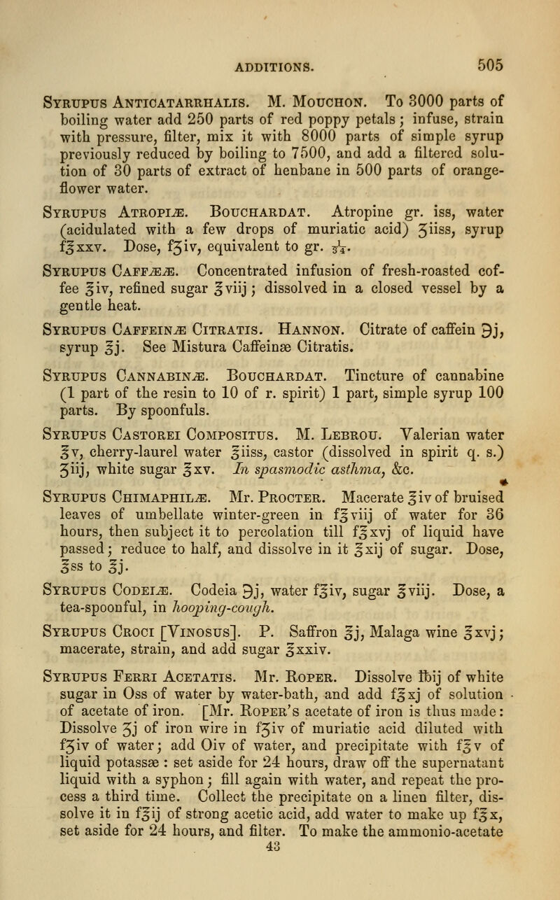 Syrupus Anticatarrhalis. M. Mouchon. To 3000 parts of boiling water add 250 parts of red poppy petals; infuse, strain with pressure, filter, mix it with 8000 parts of simple syrup previously reduced by boiling to 7500, and add a filtered solu- tion of 30 parts of extract of henbane in 500 parts of orange- flower water. Syrupus Atropine. Bouchardat. Atropine gr. iss, water (acidulated with a few drops of muriatic acid) 5^ss? syrup fjxxv. Dose, fjiv, equivalent to gr. ^\. Syrupus Caff^^e. Concentrated infusion of fresh-roasted cof- fee ^iv, refined sugar ^viij; dissolved in a closed vessel by a gentle heat. Syrupus Caffeine Citratis. Hannon. Citrate of caffein 9j, syrup ^j. See Mistura Caffeinae Citratis. Syrupus Cannabin^e. Bouchardat. Tincture of cannabine (1 part of the resin to 10 of r. spirit) 1 part, simple syrup 100 parts. By spoonfuls. Syrupus Castorei Compositus. M. Lebrou. Valerian water ^v, cherry-laurel water ^iiss, castor (dissolved in spirit q. s.) 3iij, white sugar %xv. In spasmodic asthma, &c. Syrupus Chimaphil^:. Mr. Procter. Macerate ^iv of bruised leaves of umbellate winter-green in f^viij of water for 36 hours, then subject it to percolation till f^xvj of liquid have passed; reduce to half, and dissolve in it ^xij of sugar. Dose, gss to %j. Syrupus Codeine. Codeia 9j, water f^iv; sugar ^viij. Dose, a tea-spoonful, in lioojping-cough. Syrupus Croci [Vinosus]. P. Saffron gj, Malaga wine ^xvj; macerate, strain, and add sugar >jxxiv. Syrupus Ferri Acetatis. Mr. Roper. Dissolve Ibij of white sugar in Oss of water by water-bath, and add f^xj of solution of acetate of iron. [Mr. Roper's acetate of iron is thus made: Dissolve 5J of iron wire in f^iv of muriatic acid diluted with fjiv of water; add Oiv of water, and precipitate with fgv of liquid potassse : set aside for 24 hours, draw off the supernatant liquid with a syphon; fill again with water, and repeat the pro- cess a third time. Collect the precipitate on a linen filter, dis- solve it in f^ij of strong acetic acid, add water to make up f^x, set aside for 24 hours, and filter. To make the ammonio-acetate 43