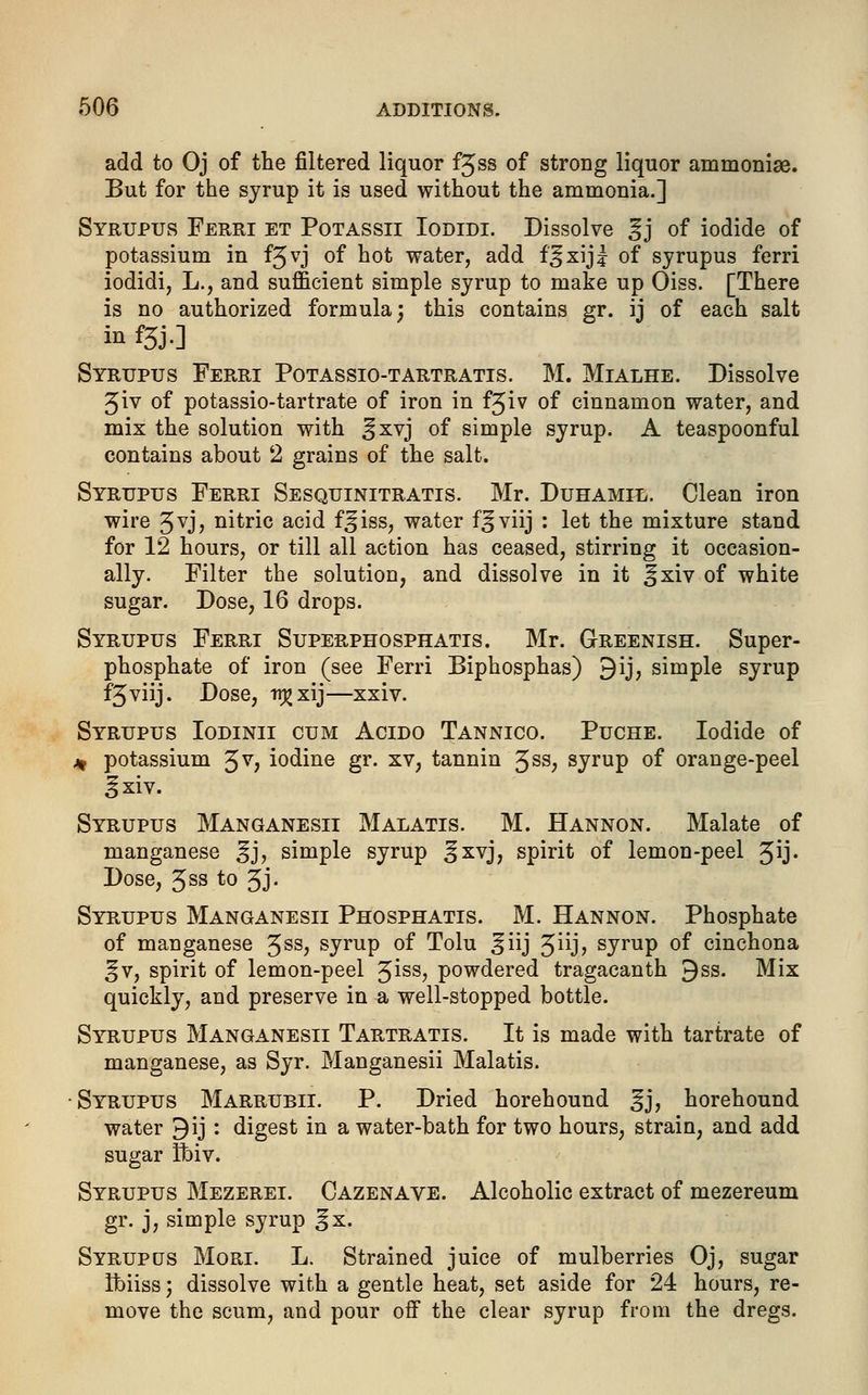 add to Oj of the filtered liquor fjss of strong liquor ammonise. But for the syrup it is used without the ammonia.] Syrupus Ferri et Potassii Iodidi. Dissolve gj of iodide of potassium in fjvj of hot water, add f^xijl of syrupus ferri iodidi, L., and sufficient simple syrup to make up Oiss. [There is no authorized formula; this contains gr. ij of each salt in f3J0 Syrupus Ferri Potassio-tartratis. M. Mialhe. Dissolve 3iv of potassio-tartrate of iron in fjiv of cinnamon water, and mix the solution with ^xvj of simple syrup. A teaspoonful contains about 2 grains of the salt. Syrupus Ferri Sesquinitratis. Mr. Duhamil. Clean iron wire 3vj, nitric acid f^iss, water f^viij : let the mixture stand for 12 hours, or till all action has ceased, stirring it occasion- ally. Filter the solution, and dissolve in it ^xiv of white sugar. Dose, 16 drops. Syrupus Ferri Superphosphatis. Mr. Greenish. Super- phosphate of iron (see Ferri Biphosphas) 9ij, simple syrup f^viij. Dose, n£xij—xxiv. Syrupus Iodinii cum Acido Tannico. Puche. Iodide of * potassium 3V> iodine gr. xv, tannin ^sa, syrup of orange-peel §xiv. Syrupus Manganesii Malatis. M. Hannon. Malate of manganese ^j, simple syrup ^xvj, spirit of lemon-peel %ij. Dose, 5ss to 3J- Syrupus Manganesii Phosphatis. M. Hannon. Phosphate of manganese 3SS> syrup of Tolu ^iij Jiij? syrup of cinchona §v, spirit of lemon-peel %iss, powdered tragacanth 9ss. Mix quickly, and preserve in a well-stopped bottle. Syrupus Manganesii Tartratis. It is made with tartrate of manganese, as Syr. Manganesii Malatis. Syrupus Marrubii. P. Dried horehound gj, horehound water 9ij : digest in a water-bath for two hours, strain, and add sugar ftriv. Syrupus Mezerei. Cazenave. Alcoholic extract of mezereum gr. j, simple syrup §x. Syrupos Mori. L. Strained juice of mulberries Oj, sugar Ibiiss', dissolve with a gentle heat, set aside for 24 hours, re- move the scum, and pour off the clear syrup from the dregs.